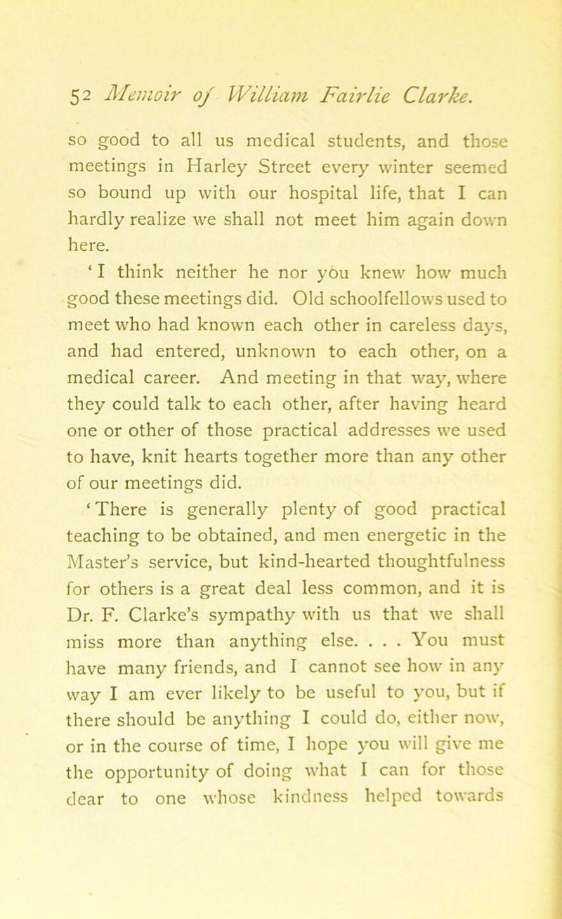 so good to all us medical students, and those meetings in Harley Street every winter seemed so bound up with our hospital life, that I can hardly realize we shall not meet him again down here. ‘ I think neither he nor you knew how much good these meetings did. Old schoolfellows used to meet who had known each other in careless days, and had entered, unknown to each other, on a medical career. And meeting in that way, where they could talk to each other, after having heard one or other of those practical addresses we used to have, knit hearts together more than any other of our meetings did. ‘ There is generally plenty of good practical teaching to be obtained, and men energetic in the Master’s service, but kind-hearted thoughtfulness for others is a great deal less common, and it is Dr. F. Clarke’s sympathy with us that we shall miss more than anything else. ... You must have many friends, and I cannot see how in any- way I am ever likely to be useful to you, but if there should be anything I could do, either now, or in the course of time, I hope you will give me the opportunity of doing what I can for those dear to one whose kindness helped towards