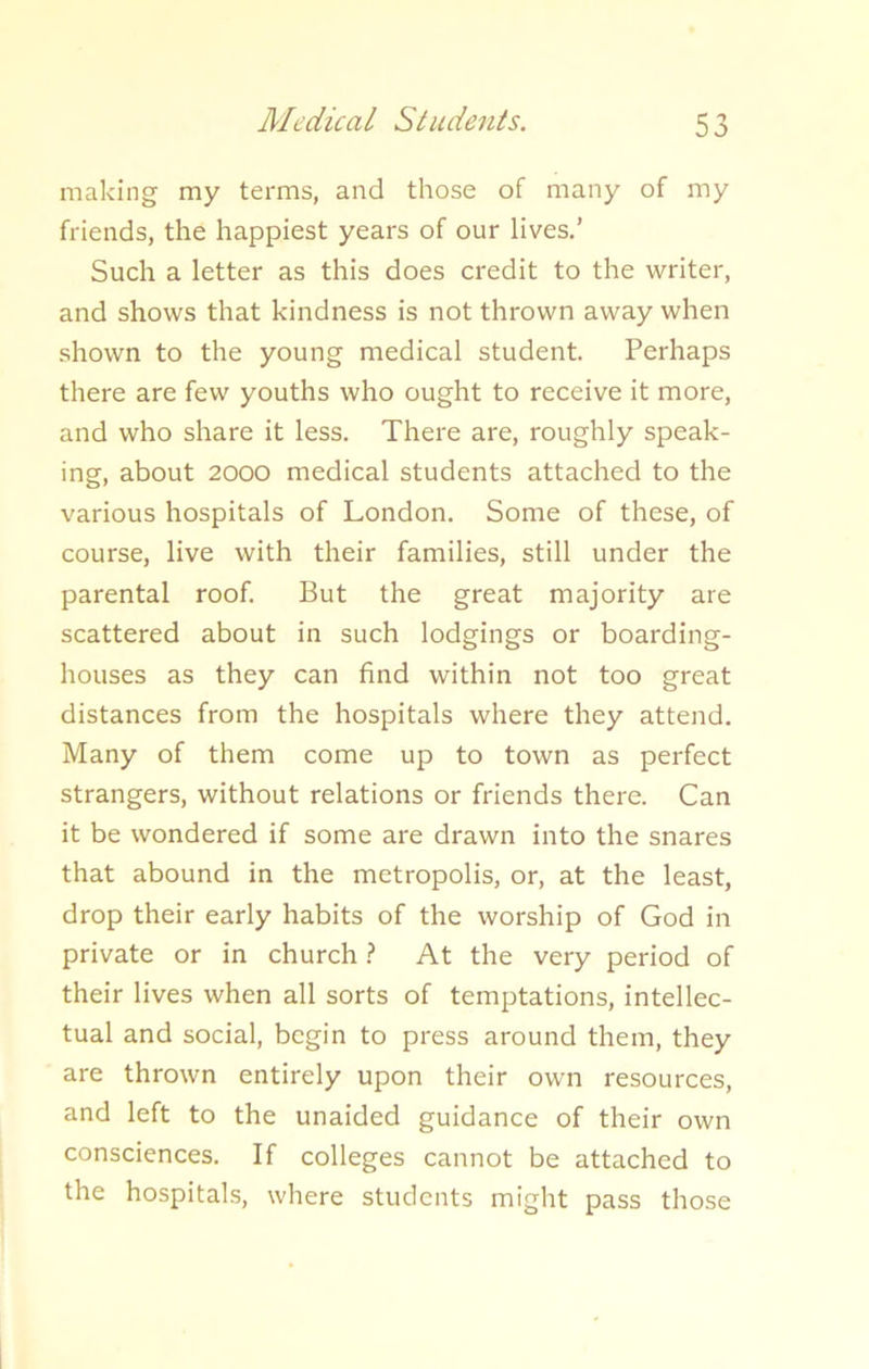 Medical Students. making my terms, and those of many of my friends, the happiest years of our lives.’ Such a letter as this does credit to the writer, and shows that kindness is not thrown away when shown to the young medical student. Perhaps there are few youths who ought to receive it more, and who share it less. There are, roughly speak- ing, about 2000 medical students attached to the various hospitals of London. Some of these, of course, live with their families, still under the parental roof. But the great majority are scattered about in such lodgings or boarding- houses as they can find within not too great distances from the hospitals where they attend. Many of them come up to town as perfect strangers, without relations or friends there. Can it be wondered if some are drawn into the snares that abound in the metropolis, or, at the least, drop their early habits of the worship of God in private or in church ? At the very period of their lives when all sorts of temptations, intellec- tual and social, begin to press around them, they are thrown entirely upon their own resources, and left to the unaided guidance of their own consciences. If colleges cannot be attached to the hospitals, where students might pass those