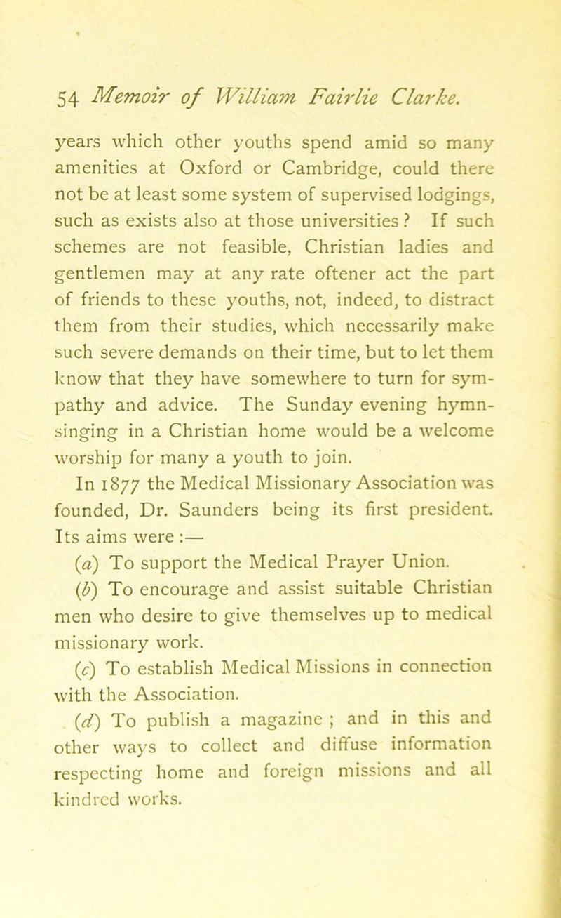 years which other youths spend amid so many amenities at Oxford or Cambridge, could there not be at least some system of supervised lodgings, such as exists also at those universities ? If such schemes are not feasible, Christian ladies and gentlemen may at any rate oftener act the part of friends to these youths, not, indeed, to distract them from their studies, which necessarily make such severe demands on their time, but to let them know that they have somewhere to turn for sym- pathy and advice. The Sunday evening hymn- singing in a Christian home would be a welcome worship for many a youth to join. In 1877 the Medical Missionary Association was founded, Dr. Saunders being its first president. Its aims were :— (a) To support the Medical Prayer Union. (b) To encourage and assist suitable Christian men who desire to give themselves up to medical missionary work. (c) To establish Medical Missions in connection with the Association. (d) To publish a magazine ; and in this and other ways to collect and diffuse information respecting home and foreign missions and all kindred works.