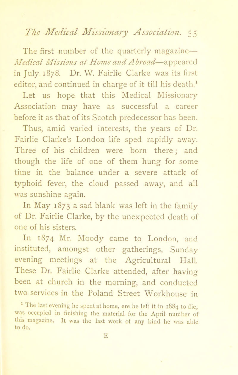 The first number of the quarterly magazine—- Medical Missions at Home and Abroad—appeared in July 1878. Dr. W. Fairlie Clarke was its first editor, and continued in charge of it till his death.1 Let us hope that this Medical Missionary Association may have as successful a career before it as that of its Scotch predecessor has been. Thus, amid varied interests, the years of Dr. Fairlie Clarke’s London life sped rapidly away. Three of his children were born there; and though the life of one of them hung for some time in the balance under a severe attack of typhoid fever, the cloud passed away, and all was sunshine again. In May 1873 a sad blank was left in the family of Dr. Fairlie Clarke, by the unexpected death of one of his sisters. In 1874 Mr. Moody came to London, and instituted, amongst other gatherings, Sunday evening meetings at the Agricultural Hall. These Dr. Fairlie Clarke attended, after having been at church in the morning, and conducted two services in the Poland Street Workhouse in 1 The last evening he spent at home, ere he left it in 1884 to die, was occupied in finishing the material for the April number of this magazine. It was the last work of any kind he was able to do. E