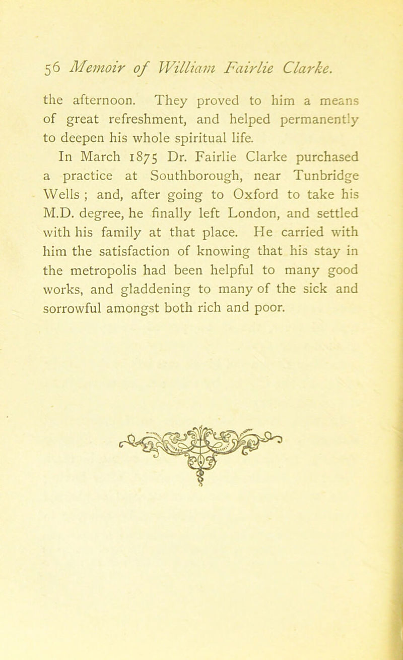 the afternoon. They proved to him a means of great refreshment, and helped permanently to deepen his whole spiritual life. In March 1875 Dr. Fairlie Clarke purchased a practice at Southborough, near Tunbridge Wells ; and, after going to Oxford to take his M.D. degree, he finally left London, and settled with his family at that place. He carried with him the satisfaction of knowing that his stay in the metropolis had been helpful to many good works, and gladdening to many of the sick and sorrowful amongst both rich and poor.