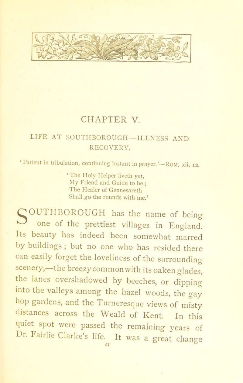 CHAPTER V. LIFE AT SOUTHBOROUGH—ILLNESS AND RECOVERY. ' Patient in tribulation, continuing instant in prayer.'—Rom. xii, 12. ' The Holy Helper liveth yet, My Friend and Guide to be ; The Healer of Gennesareth Shall go the rounds with me.’ OOUTHBOROUGH has the name of being ^ one of the prettiest villages in England. Its beauty has indeed been somewhat marred by buildings ; but no one who has resided there can easily forget the loveliness of the surrounding scenery—the breezy common with its oaken glades, the lanes overshadowed by beeches, or dipping into the valleys among the hazel woods, the gay hop gardens, and the Turneresque views of misty distances across the Weald of Kent. In this quiet spot were passed the remaining years of Hr. Fairlie Clarke’s life. It was a great change