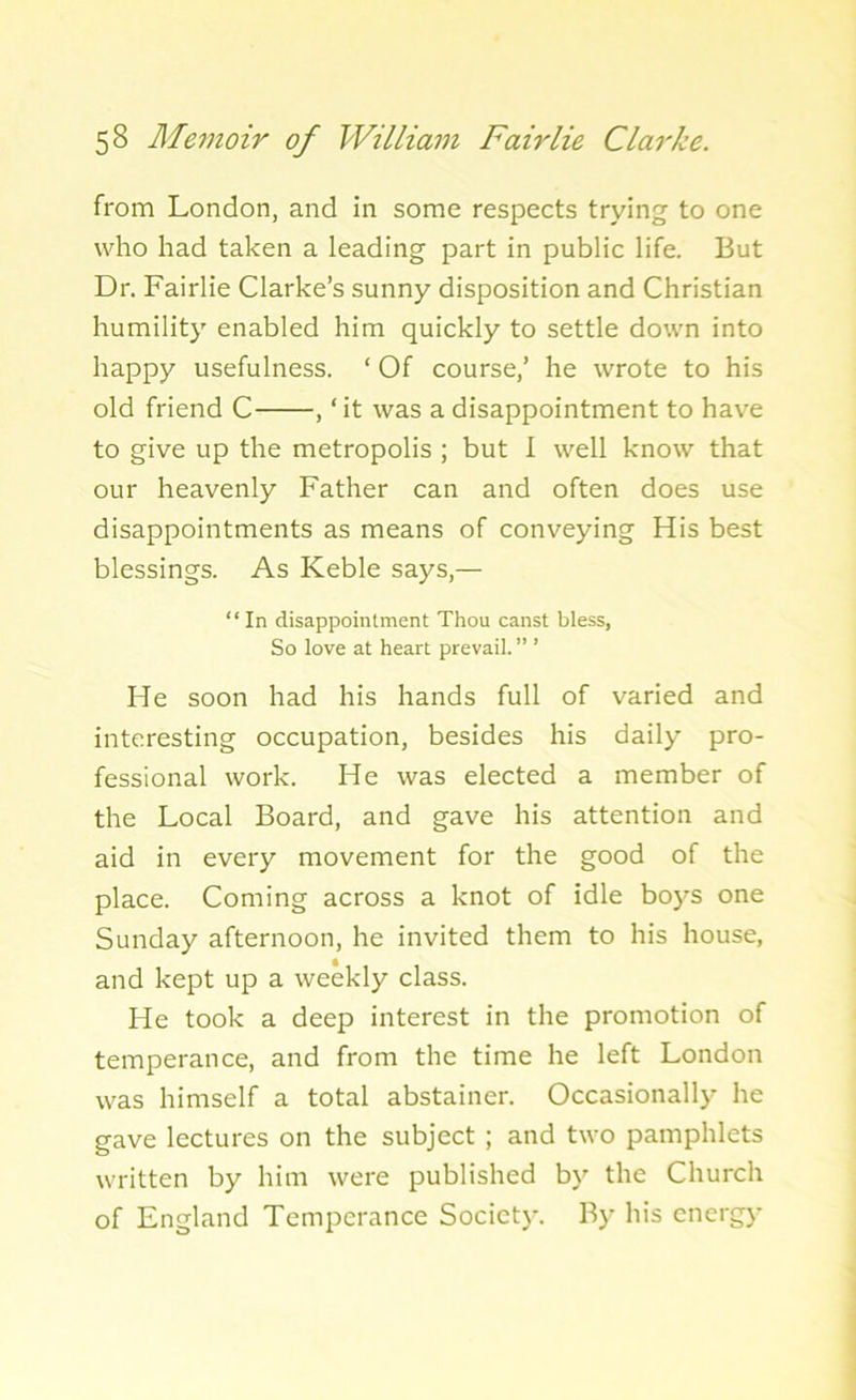 from London, and in some respects trying to one who had taken a leading part in public life. But Dr. Fairlie Clarke’s sunny disposition and Christian humility enabled him quickly to settle down into happy usefulness. ‘ Of course,’ he wrote to his old friend C , ‘it was a disappointment to have to give up the metropolis ; but I well know that our heavenly Father can and often does use disappointments as means of conveying His best blessings. As Keble says,— “In disappointment Thou canst bless, So love at heart prevail.” ’ He soon had his hands full of varied and interesting occupation, besides his daily pro- fessional work. He was elected a member of the Local Board, and gave his attention and aid in every movement for the good of the place. Coming across a knot of idle boys one Sunday afternoon, he invited them to his house, and kept up a weekly class. He took a deep interest in the promotion of temperance, and from the time he left London was himself a total abstainer. Occasionally he gave lectures on the subject ; and two pamphlets written by him were published by the Church of England Temperance Society. By his energy