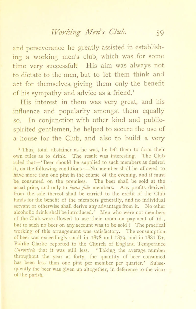 and perseverance he greatly assisted in establish- ing a working men’s club, which was for some time very successful. His aim was always not to dictate to the men, but to let them think and act for themselves, giving them only the benefit of his sympathy and advice as a friend.1 His interest in them was very great, and his influence and popularity amongst them equally so. In conjunction with other kind and public- spirited gentlemen, he helped to secure the use of a house for the Club, and also to build a very 1 Thus, total abstainer as he was, he left them to form their own rules as to drink. The result was interesting. The Club ruled that—‘Beer should be supplied to such members as desired it, on the following conditions :—No member shall be allowed to have more than one pint in the course of the evening, and it must be consumed on the premises. The beer shall be sold at the usual price, and only to bona fide members. Any profits derived from the sale thereof shall be carried to the credit of the Club funds for the benefit of the members generally, and no individual servant or otherwise shall derive any advantage from it. No other alcoholic drink shall be introduced.’ Men who were not members of the Club were allowed to use their room on payment of id., but to such no beer on any account was to be sold ! The practical working of this arrangement was satisfactory. The consumption of beer was exceedingly small in 1878 and 1879, and in 1881 Dr. Fairlie Clarke reported to the Church of England Temperance Chronicle that it was still less. ‘ Taking the average number throughout the year at forty, the quantity of beer consumed has been less than one pint per member per quarter.’ Subse- quently the beer was given up altogether, in deference to the vicar of the parish.