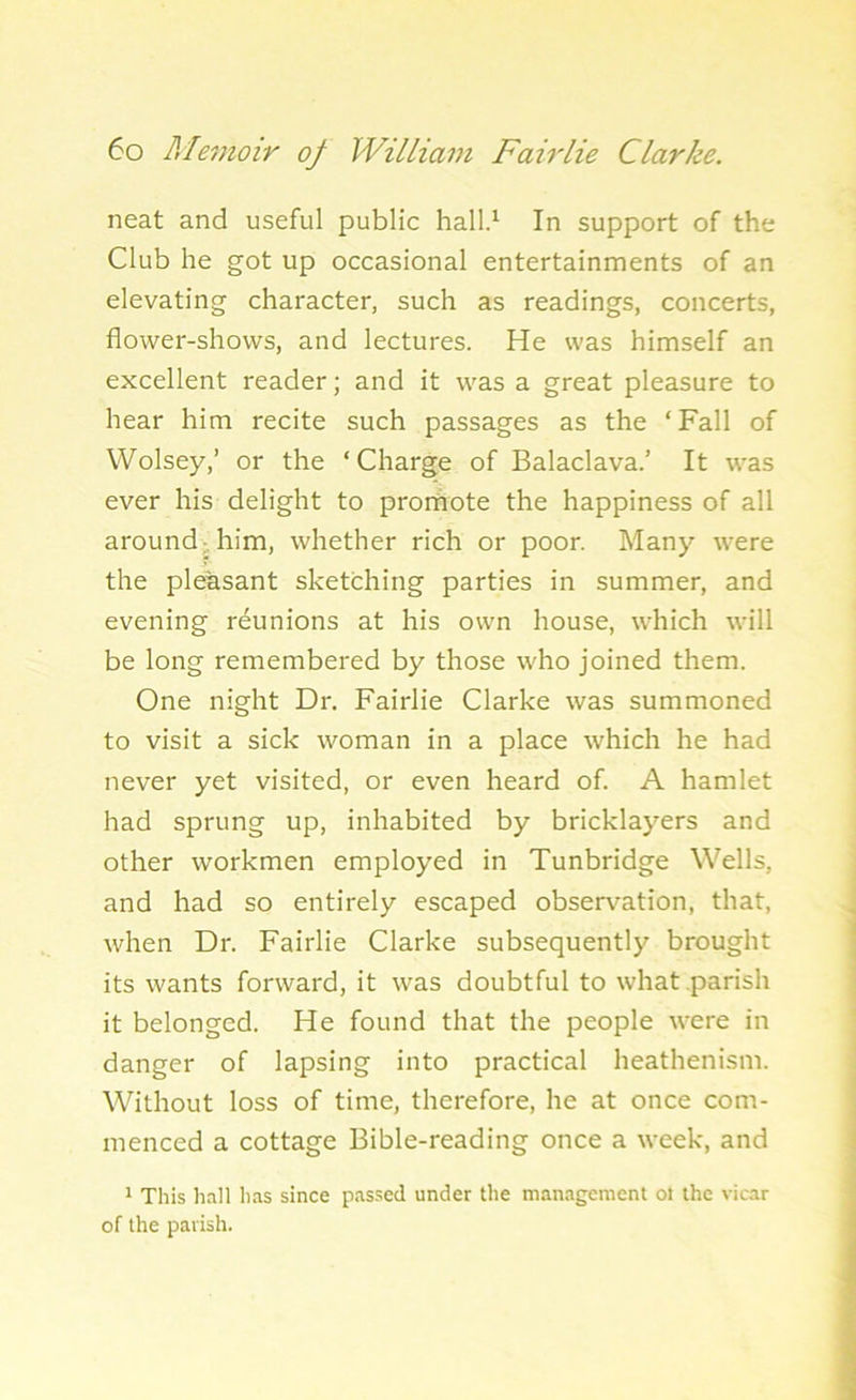 neat and useful public hall.1 In support of the Club he got up occasional entertainments of an elevating character, such as readings, concerts, flower-shows, and lectures. He was himself an excellent reader; and it was a great pleasure to hear him recite such passages as the ‘Fall of Wolsey,’ or the ‘Charge of Balaclava.’ It was ever his delight to prornote the happiness of all around him, whether rich or poor. Many were the pleasant sketching parties in summer, and evening reunions at his own house, which will be long remembered by those who joined them. One night Dr. Fairlie Clarke was summoned to visit a sick woman in a place which he had never yet visited, or even heard of. A hamlet had sprung up, inhabited by bricklayers and other workmen employed in Tunbridge Wells, and had so entirely escaped observation, that, when Dr. Fairlie Clarke subsequently brought its wants forward, it was doubtful to what parish it belonged. He found that the people were in danger of lapsing into practical heathenism. Without loss of time, therefore, he at once com- menced a cottage Bible-reading once a week, and 1 This hail has since passed under the management ot the vicar of the parish.