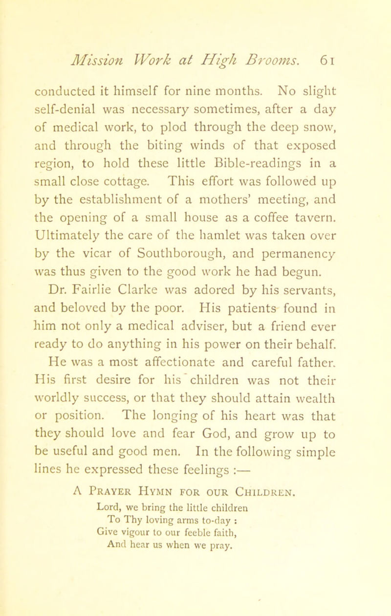 conducted it himself for nine months. No slight self-denial was necessary sometimes, after a day of medical work, to plod through the deep snow, and through the biting winds of that exposed region, to hold these little Bible-readings in a small close cottage. This effort was followed up by the establishment of a mothers’ meeting, and the opening of a small house as a coffee tavern. Ultimately the care of the hamlet was taken over by the vicar of Southborough, and permanency was thus given to the good work he had begun. Dr. Fairlie Clarke was adored by his servants, and beloved by the poor. His patients found in him not only a medical adviser, but a friend ever ready to do anything in his power on their behalf. He was a most affectionate and careful father. His first desire for his children was not their worldly success, or that they should attain wealth or position. The longing of his heart was that they should love and fear God, and grow up to be useful and good men. In the following simple lines he expressed these feelings :— A Prayer Hymn for our Children. Lord, we bring the little children To Thy loving arms to-day : Give vigour to our feeble faith, And hear us when we pray.