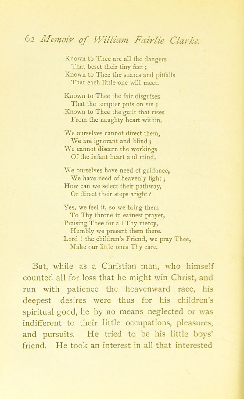 Known to Thee are all the dangers That beset their tiny feet; Known to Thee the snares and pitfalls That each little one will meet. Known to Thee the fair disguises That the tempter puts on sin ; Known to Thee the guilt that rises From the naughty heart within. We ourselves cannot direct them, We are ignorant and blind ; We cannot discern the workings Of the infant heart and mind. We ourselves have need of guidance, We have need of heavenly light; How can we select their pathway, Or direct their steps aright ? Yes, we feel it, so we bring them To Thy throne in earnest prayer, Praising Thee for all Thy mercy, Humbly we present them there. Lord ! the children’s Friend, we pray Thee, Make our little ones Thy care. But, while as a Christian man, who himself counted all for loss that he might win Christ, and run with patience the heavenward race, his deepest desires were thus for his children’s spiritual good, he by no means neglected or was indifferent to their little occupations, pleasures, and pursuits. He tried to be his little boys’ friend. He took an interest in all that interested