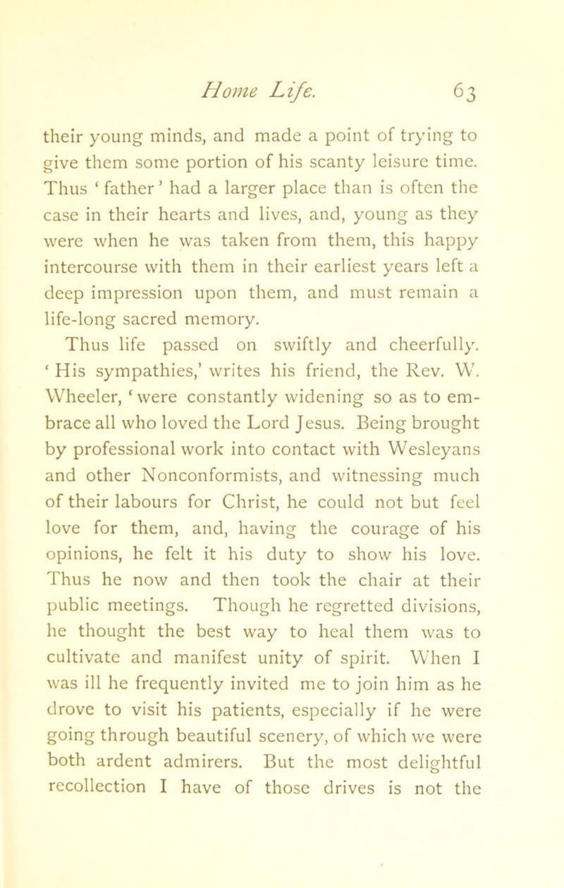 their young minds, and made a point of trying to give them some portion of his scanty leisure time. Thus ‘ father ’ had a larger place than is often the case in their hearts and lives, and, young as they were when he was taken from them, this happy intercourse with them in their earliest years left a deep impression upon them, and must remain a life-long sacred memory. Thus life passed on swiftly and cheerfully. ‘ His sympathies,’ writes his friend, the Rev. W. Wheeler, ‘ were constantly widening so as to em- brace all who loved the Lord Jesus. Being brought by professional work into contact with Wesleyans and other Nonconformists, and witnessing much of their labours for Christ, he could not but feel love for them, and, having the courage of his opinions, he felt it his duty to show his love. Thus he now and then took the chair at their public meetings. Though he regretted divisions, he thought the best way to heal them was to cultivate and manifest unity of spirit. When I was ill he frequently invited me to join him as he drove to visit his patients, especially if he were going through beautiful scenery, of which we were both ardent admirers. But the most delightful recollection I have of those drives is not the