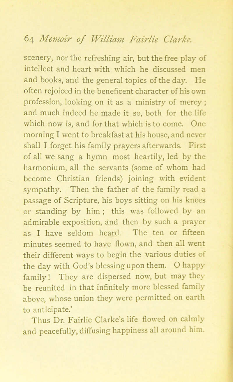 scenery, nor the refreshing air, but the free play of intellect and heart with which he discussed men and books, and the general topics of the day. He often rejoiced in the beneficent character of his own profession, looking on it as a ministry of mercy ; and much indeed he made it so, both for the life which now is, and for that which is to come. One morning I went to breakfast at his house, and never shall I forget his family prayers afterwards. First of all we sang a hymn most heartily, led by the harmonium, all the servants (some of whom had become Christian friends) joining with evident sympathy. Then the father of the family read a passage of Scripture, his boys sitting on his knees or standing by him ; this was followed by an admirable exposition, and then by such a prayer as I have seldom heard. The ten or fifteen minutes seemed to have flown, and then all went their different ways to begin the various duties of the day with God’s blessing upon them. O happy family! They are dispersed now, but may they be reunited in that infinitely more blessed family above, whose union they were permitted on earth to anticipate.’ Thus Dr. Fairlie Clarke’s life flowed on calmly and peacefully, diffusing happiness all around him.