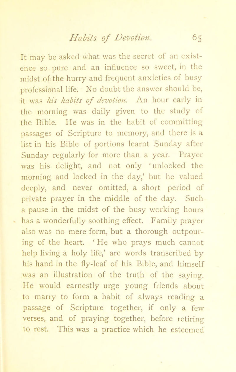 It may be asked what was the secret of an exist- ence so pure and an influence so sweet, in the midst of the hurry and frequent anxieties of busy professional life. No doubt the answer should be, it was his habits of devotion. An hour early in the morning was daily given to the study of the Bible. He was in the habit of committing passages of Scripture to memory, and there is a list in his Bible of portions learnt Sunday after Sunday regularly for more than a year. Prayer was his delight, and not only ‘unlocked the morning and locked in the day,’ but he valued deeply, and never omitted, a short period of private prayer in the middle of the day. Such a pause in the midst of the busy working hours - has a wonderfully soothing effect. Family prayer also was no mere form, but a thorough outpour- ing of the heart. ‘ He who prays much cannot help living a holy life,’ are words transcribed by his hand in the fly-leaf of his Bible, and himself was an illustration of the truth of the saying. He would earnestly urge young friends about to marry to form a habit of always reading a passage of Scripture together, if only a few verses, and of praying together, before retiring to rest. This was a practice which he esteemed