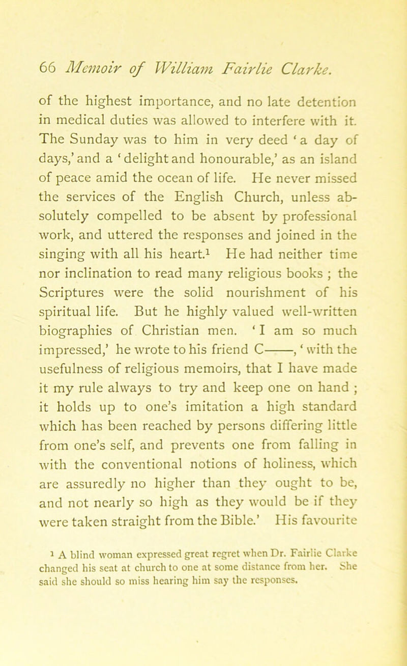 of the highest importance, arid no late detention in medical duties was allowed to interfere with it. The Sunday was to him in very deed ‘ a day of days,’and a ‘delightand honourable,’ as an island of peace amid the ocean of life. He never missed the services of the English Church, unless ab- solutely compelled to be absent by professional work, and uttered the responses and joined in the singing with all his heart.1 He had neither time nor inclination to read many religious books ; the Scriptures were the solid nourishment of his spiritual life. But he highly valued well-written biographies of Christian men. ‘ I am so much impressed,’ he wrote to his friend C , ‘ with the usefulness of religious memoirs, that I have made it my rule always to try and keep one on hand ; it holds up to one’s imitation a high standard which has been reached by persons differing little from one’s self, and prevents one from falling in with the conventional notions of holiness, which are assuredly no higher than they ought to be, and not nearly so high as they would be if they were taken straight from the Bible.’ His favourite 1 A blind woman expressed great regret when Dr. Fairlie Clarke changed his seat at church to one at some distance from her. She said she should so miss hearing him say the responses.