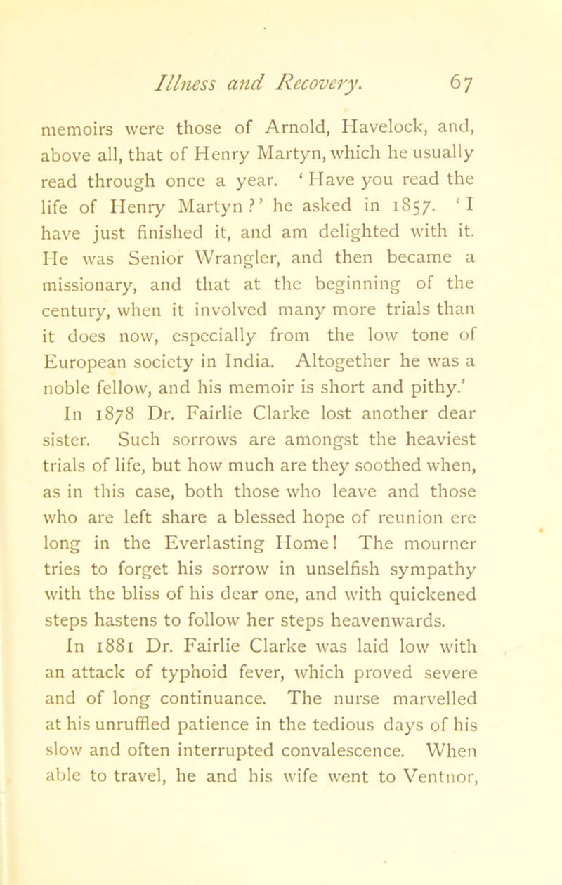 memoirs were those of Arnold, Havelock, and, above all, that of Henry Martyn, which he usually read through once a year. ‘ Have you read the life of Henry Martyn?’ he asked in 1857. ‘I have just finished it, and am delighted with it. He was Senior Wrangler, and then became a missionary, and that at the beginning of the century, when it involved many more trials than it does now, especially from the low tone of European society in India. Altogether he was a noble fellow, and his memoir is short and pithy.’ In 1878 Dr. Fairlie Clarke lost another dear sister. Such sorrows are amongst the heaviest trials of life, but how much are they soothed when, as in this case, both those who leave and those who are left share a blessed hope of reunion ere long in the Everlasting Home! The mourner tries to forget his sorrow in unselfish sympathy with the bliss of his dear one, and with quickened steps hastens to follow her steps heavenwards. In 1881 Dr. Fairlie Clarke was laid low with an attack of typhoid fever, which proved severe and of long continuance. The nurse marvelled at his unruffled patience in the tedious days of his slow and often interrupted convalescence. When able to travel, he and his wife went to Ventnor,