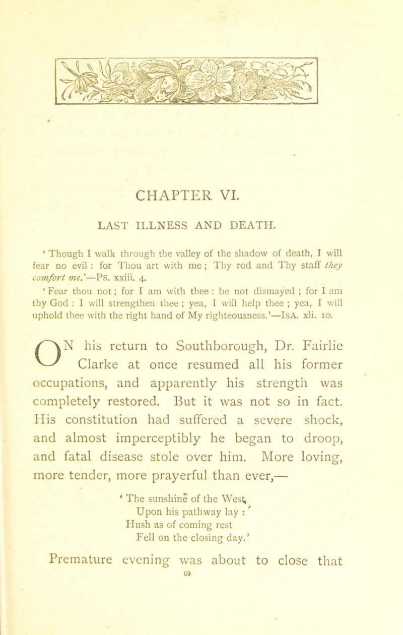 CHAPTER VI. LAST ILLNESS AND DEATH. ‘ Though I walk through the valley of the shadow of death, I will fear no evil: for Thou art with me ; Thy rod and Thy staff they comfort me.'—Ps. xxiii. 4. ' Fear thou not; for I am with thee: be not dismayed ; for I am thy God : I will strengthen thee ; yea, I will help thee ; yea, I will uphold thee with the right hand of My righteousness.’—Isa. xli. 10. ON his return to Southborough, Dr. Fairlie Clarke at once resumed all his former occupations, and apparently his strength was completely restored. But it was not so in fact. His constitution had suffered a severe shock, and almost imperceptibly he began to droop, and fatal disease stole over him. More loving, more tender, more prayerful than ever,— ‘ The sunshine of the West Upon his pathway lay : Hush as of coming rest Fell on the closing day.’ Premature evening was about to close that