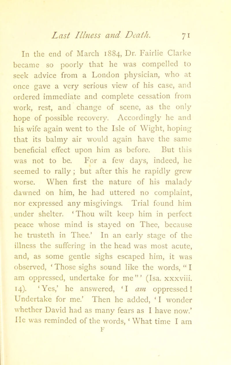 In the end of March 1884, Dr. Fairlie Clarke became so poorly that he was compelled to seek advice from a London physician, who at once gave a very serious view of his case, and ordered immediate and complete cessation from work, rest, and change of scene, as the only hope of possible recovery. Accordingly he and his wife again went to the Isle of Wight, hoping that its balmy air would again have the same beneficial effect upon him as before. But this was not to be. For a few days, indeed, he seemed to rally ; but after this he rapidly grew worse. When first the nature of his malady dawned on him, he had uttered no complaint, nor expressed any misgivings. Trial found him under shelter. ‘Thou wilt keep him in perfect peace whose mind is stayed on Thee, because he trusteth in Thee.’ In an early stage of the illness the suffering in the head was most acute, and, as some gentle sighs escaped him, it was observed, ‘ Those sighs sound like the words, “ I am oppressed, undertake for me”’ (Isa. xxxviii. 14). ‘Yes,’ he answered, ‘I am oppressed! Undertake for me.’ Then he added, ‘I wonder whether David had as many fears as I have now.’ lie was reminded of the words, ‘ What time I am F