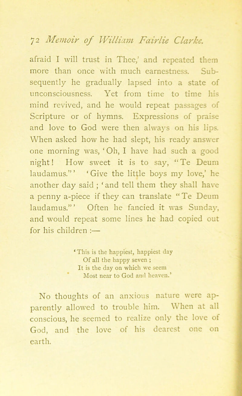 afraid I will trust in Thee,’ and repeated them more than once with much earnestness. Sub- sequently he gradually lapsed into a state of unconsciousness. Yet from time to time his mind revived, and he would repeat passages of Scripture or of hymns. Expressions of praise and love to God were then always on his lips. When asked how he had slept, his ready answer one morning was, ‘ Oh, I have had such a good night! How sweet it is to say, “Te Deum laudamus.” ’ ‘ Give the little boys my love,’ he another day said ; ‘ and tell them they shall have a penny a-piece if they can translate “Te Deum laudamus.’” Often he fancied it was Sunday, and would repeat some lines he had copied out for his children :— ‘ This is the happiest, happiest day Of all the happy seven ; It is the day on which we seem Most near to God and heaven.’ No thoughts of an anxious nature were ap- parently allowed to trouble him. When at all conscious, he seemed to realize only the love of God, and the love of his dearest one on earth.