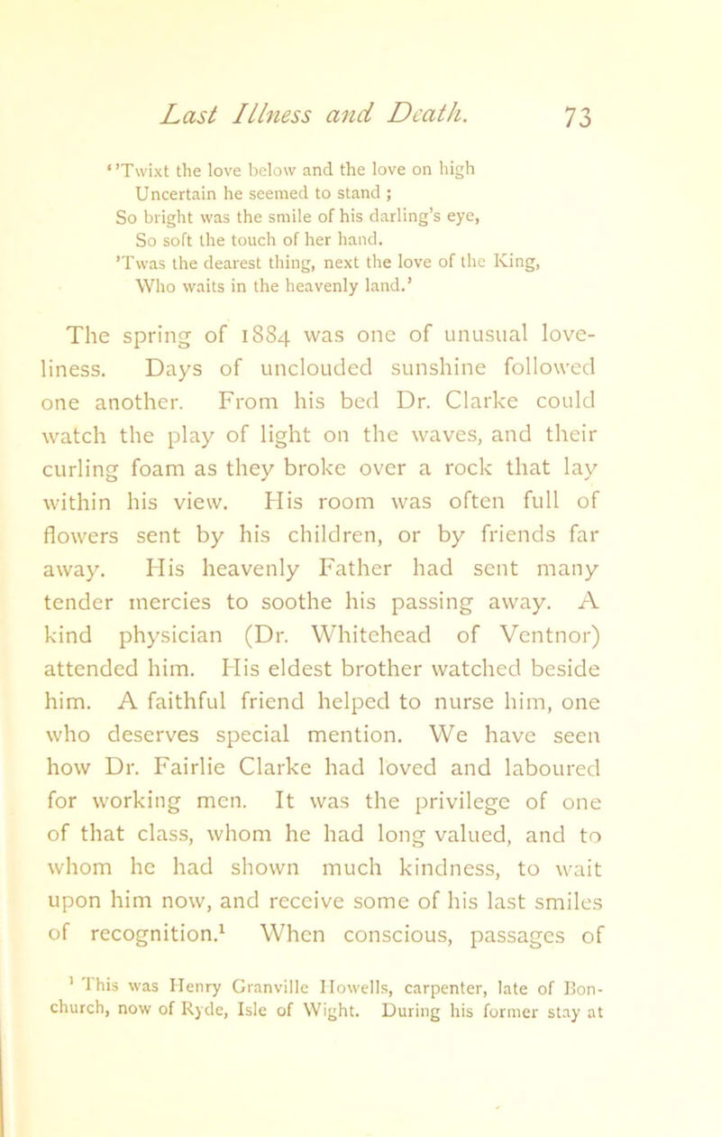 ‘ ’Twixt the love below and the love on high Uncertain he seemed to stand ; So bright was the smile of his darling’s eye, So soft the touch of her hand. ’Twas the dearest thing, next the love of the King, Who waits in the heavenly land.’ The spring of 1884 was one of unusual love- liness. Days of unclouded sunshine followed one another. From his bed Dr. Clarke could watch the play of light on the waves, and their curling foam as they broke over a rock that lay within his view. His room was often full of flowers sent by his children, or by friends far away. His heavenly Father had sent many tender mercies to soothe his passing away. A kind physician (Dr. Whitehead of Ventnor) attended him. His eldest brother watched beside him. A faithful friend helped to nurse him, one who deserves special mention. We have seen how Dr. Fairlie Clarke had loved and laboured for working men. It was the privilege of one of that class, whom he had long valued, and to whom he had shown much kindness, to wait upon him now, and receive some of his last smiles of recognition.1 When conscious, passages of 1 '1 his was Henry Granville Howells, carpenter, late of Bon- church, now of Ryde, Isle of Wight. During his former stay at