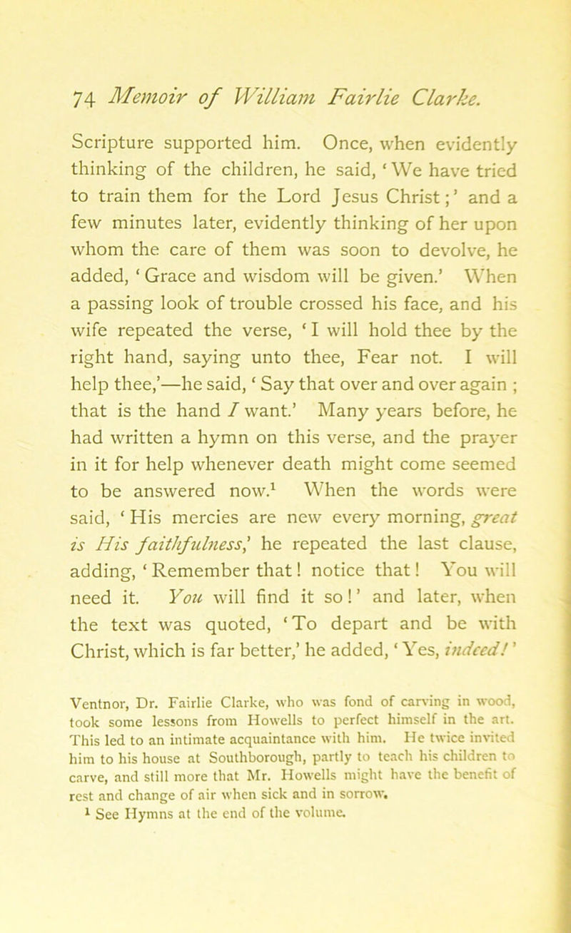 Scripture supported him. Once, when evidently- thinking of the children, he said, ‘We have tried to train them for the Lord Jesus Christ;’ and a few minutes later, evidently thinking of her upon whom the care of them was soon to devolve, he added, ‘ Grace and wisdom will be given.’ When a passing look of trouble crossed his face, and his wife repeated the verse, ‘ I will hold thee by the right hand, saying unto thee, Fear not. I will help thee,’—he said, ‘ Say that over and over again ; that is the hand / want.’ Many years before, he had written a hymn on this verse, and the prayer in it for help whenever death might come seemed to be answered now.1 When the words were said, ‘ His mercies are new every morning, great is His faithfulness,’ he repeated the last clause, adding, ‘Remember that! notice that! You will need it. You will find it so! ’ and later, when the text was quoted, ‘To depart and be with Christ, which is far better,’ he added, ‘ Yes, indeed! ’ Ventnor, Dr. Fairlie Clarke, who was fond of carving in wood, took some lessons from Howells to perfect himself in the art. This led to an intimate acquaintance with him. He twice invited him to his house at Southborough, partly to teach his children to carve, and still more that Mr. Howells might have the benefit of rest and change of air when sick and in sorrow. 1 See Hymns at the end of the volume.