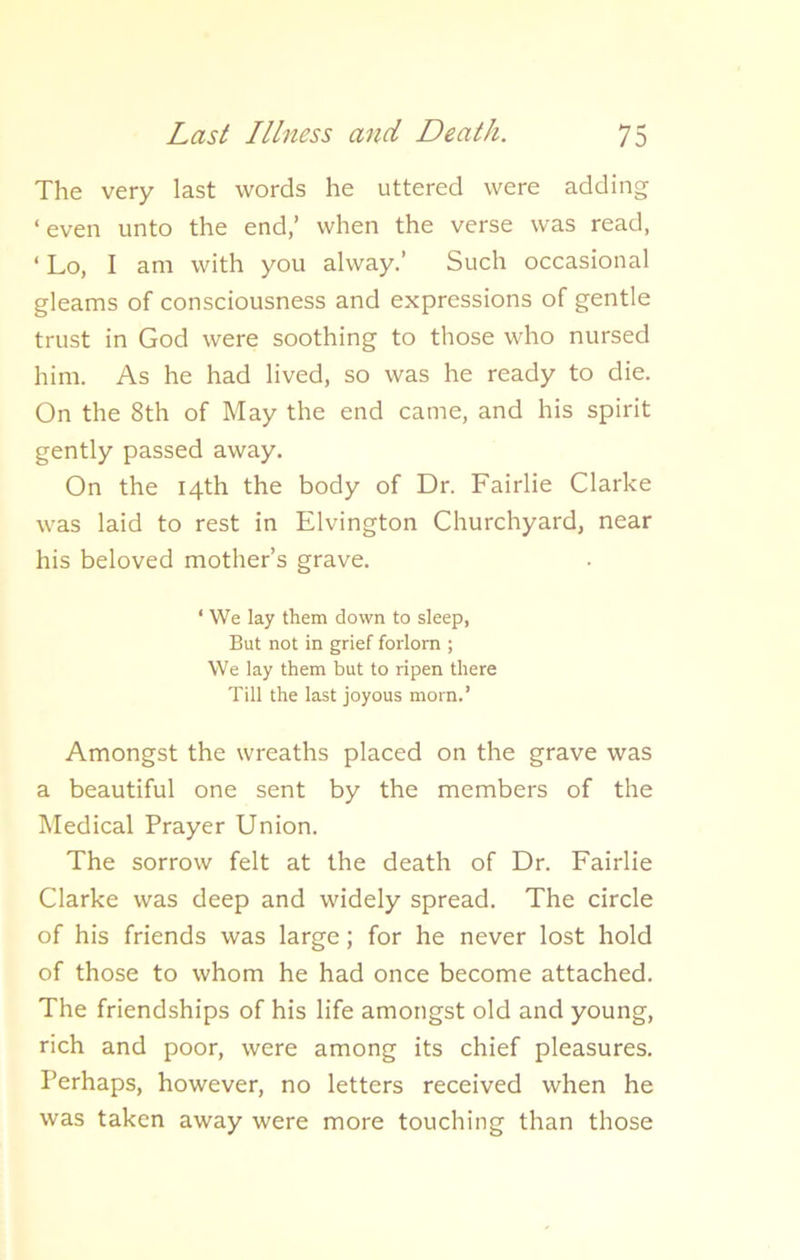 The very last words he uttered were adding ‘ even unto the end,’ when the verse was read, ‘ Lo, I am with you alway.’ Such occasional gleams of consciousness and expressions of gentle trust in God were soothing to those who nursed him. As he had lived, so was he ready to die. On the 8th of May the end came, and his spirit gently passed away. On the 14th the body of Dr. Fairlie Clarke was laid to rest in Elvington Churchyard, near his beloved mother’s grave. ‘ We lay them down to sleep, But not in grief forlorn ; We lay them but to ripen there Till the last joyous morn.’ Amongst the wreaths placed on the grave was a beautiful one sent by the members of the Medical Prayer Union. The sorrow felt at the death of Dr. Fairlie Clarke was deep and widely spread. The circle of his friends was large; for he never lost hold of those to whom he had once become attached. The friendships of his life amongst old and young, rich and poor, were among its chief pleasures. Perhaps, however, no letters received when he was taken away were more touching than those