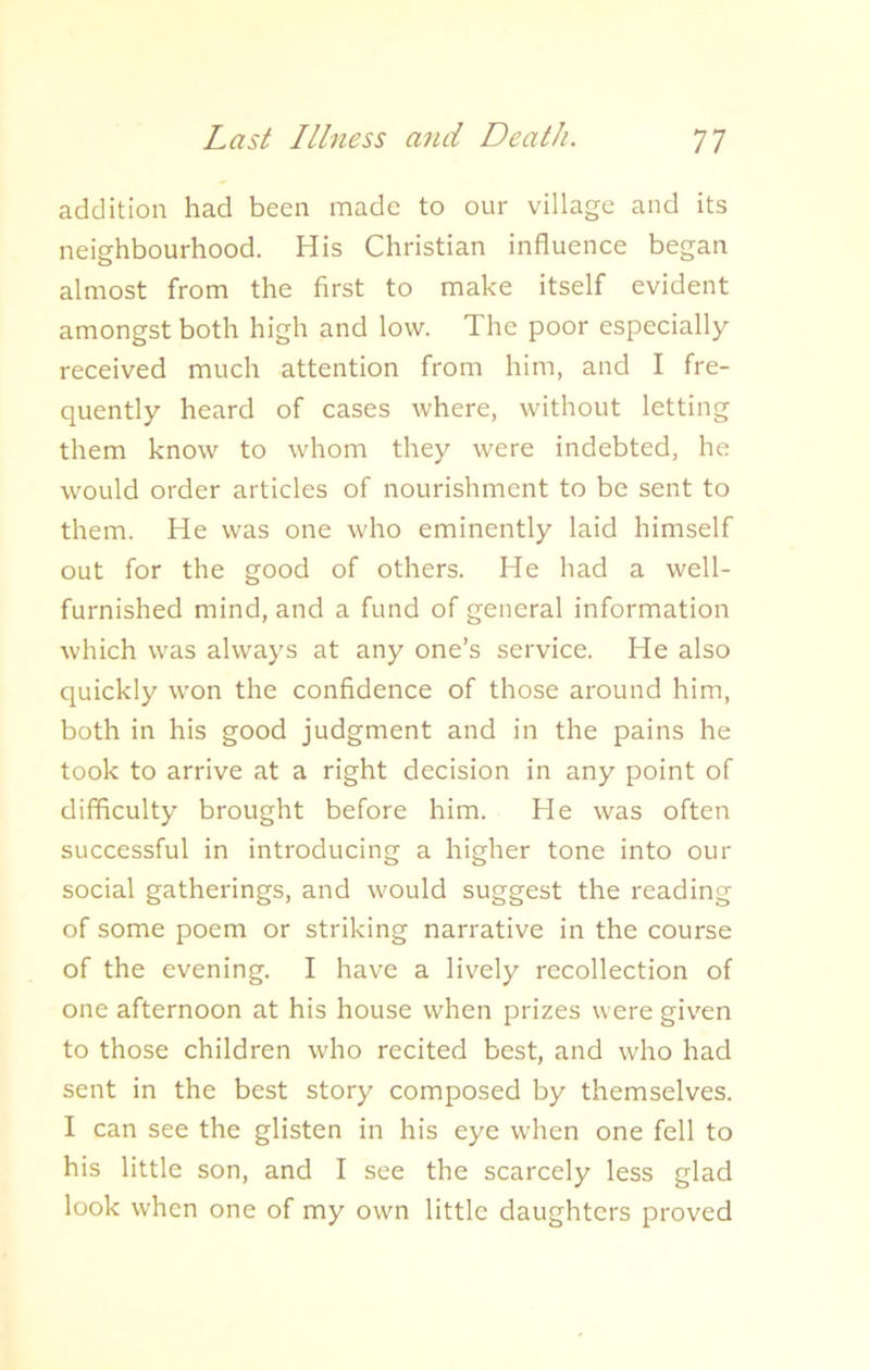 addition had been made to our village and its neighbourhood. His Christian influence began almost from the first to make itself evident amongst both high and low. The poor especially received much attention from him, and I fre- quently heard of cases where, without letting them know to whom they were indebted, he would order articles of nourishment to be sent to them. He was one who eminently laid himself out for the good of others. He had a well- furnished mind, and a fund of general information which was always at any one’s service. He also quickly won the confidence of those around him, both in his good judgment and in the pains he took to arrive at a right decision in any point of difficulty brought before him. He was often successful in introducing a higher tone into our social gatherings, and would suggest the reading of some poem or striking narrative in the course of the evening. I have a lively recollection of one afternoon at his house when prizes were given to those children who recited best, and who had sent in the best story composed by themselves. I can see the glisten in his eye when one fell to his little son, and I see the scarcely less glad look when one of my own little daughters proved
