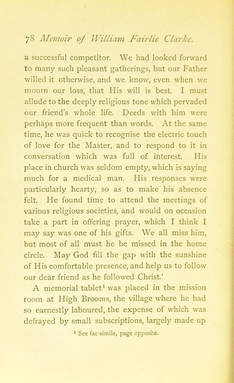 a successful competitor. We had looked forward to many such pleasant gatherings, but our Father willed it otherwise, and we know, even when we mourn our loss, that His will is best. I must allude to the deeply religious tone which pervaded our friend’s whole life. Deeds with him were perhaps more frequent than words. At the same time, he was quick to recognise the electric touch of love for the Master, and to respond to it in conversation which was full of interest. His place in church was seldom empty, which is saying much for a medical man. His responses were particularly hearty, so as to make his absence felt. He found time to attend the meetings of various religious societies, and would on occasion take a part in offering prayer, which I think I may say was one of his gifts. We all miss him, but most of all must he be missed in the home circle. May God fill the gap with the sunshine of His comfortable presence, and help us to follow our dear friend as he followed Christ.’ A memorial tablet1 was placed in the mission room at High Brooms, the village where he had so earnestly laboured, the expense of which was defrayed by small subscriptions, largely made up 1 See fac-simile, page opposite.