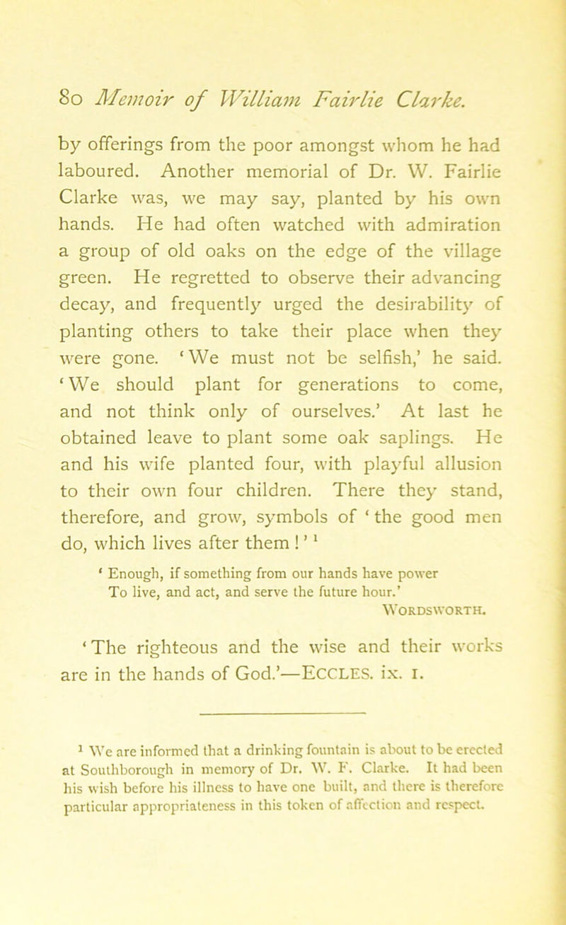 by offerings from the poor amongst whom he had laboured. Another memorial of Dr. W. Fairlie Clarke was, we may say, planted by his own hands. He had often watched with admiration a group of old oaks on the edge of the village green. He regretted to observe their advancing decay, and frequently urged the desirability of planting others to take their place when they were gone. ‘We must not be selfish,’ he said. ‘We should plant for generations to come, and not think only of ourselves.’ At last he obtained leave to plant some oak saplings. He and his wife planted four, with playful allusion to their own four children. There they stand, therefore, and grow, symbols of ‘ the good men do, which lives after them ! ’1 ‘ Enough, if something from our hands have power To live, and act, and serve the future hour.’ Wordsworth. ‘ The righteous and the wise and their works are in the hands of God.’'—ECCLES. ix. I. 1 We are informed that a drinking fountain is about to be erected at Southborough in memory of Dr. W. F. Clarke. It had been his wish before his illness to have one built, and there is therefore particular appropriateness in this token of affection and respect.