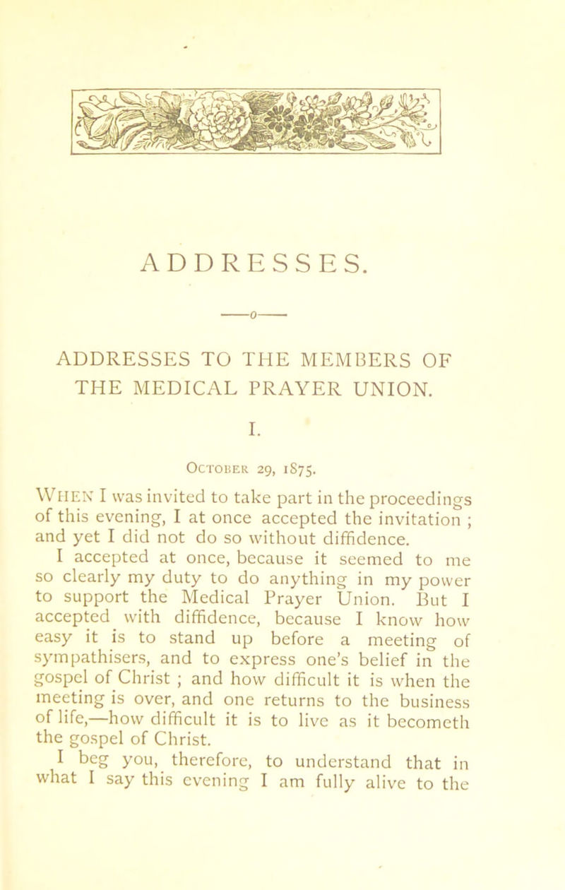 ADDRESSES TO THE MEMBERS OF THE MEDICAL PRAYER UNION. I. October 29, 1875. When I was invited to take part in the proceedings of this evening, I at once accepted the invitation ; and yet I did not do so without diffidence. I accepted at once, because it seemed to me so clearly my duty to do anything in my power to support the Medical Prayer Union. But I accepted with diffidence, because I know how easy it is to stand up before a meeting of sympathisers, and to express one’s belief in the gospel of Christ ; and how difficult it is when the meeting is over, and one returns to the business of life,—how difficult it is to live as it becometh the gospel of Christ. I beg you, therefore, to understand that in what I say this evening I am fully alive to the