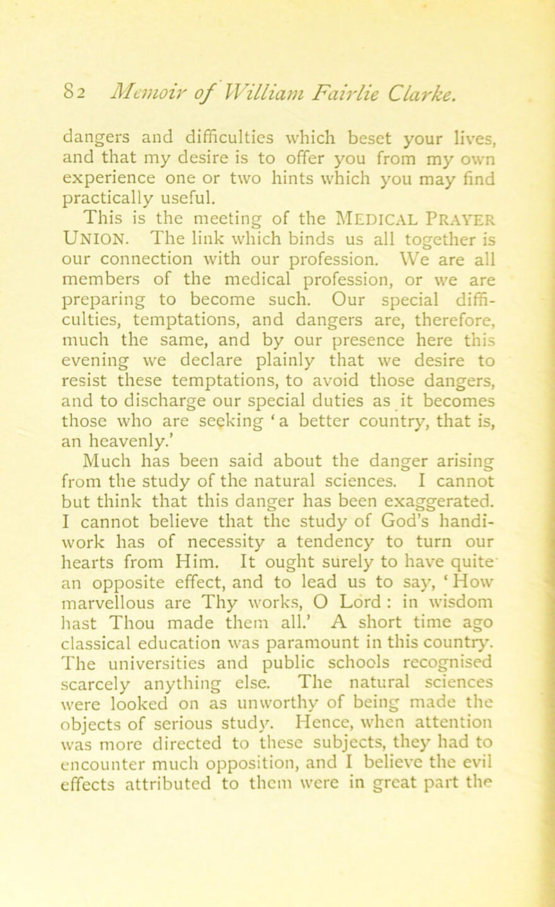 dangers and difficulties which beset your lives, and that my desire is to offer you from my own experience one or two hints which you may find practically useful. This is the meeting of the MEDICAL PRAYER UNION. The link which binds us all together is our connection with our profession. We are all members of the medical profession, or we are preparing to become such. Our special diffi- culties, temptations, and dangers are, therefore, much the same, and by our presence here this evening we declare plainly that we desire to resist these temptations, to avoid those dangers, and to discharge our special duties as it becomes those who are seeking ‘ a better country, that is, an heavenly.’ Much has been said about the danger arising from the study of the natural sciences. I cannot but think that this danger has been exaggerated. I cannot believe that the study of God’s handi- work has of necessity a tendency to turn our hearts from Him. It ought surely to have quite' an opposite effect, and to lead us to say, ‘ How marvellous are Thy works, O Lord : in wisdom hast Thou made them all.’ A short time ago classical education was paramount in this country. The universities and public schools recognised scarcely anything else. The natural sciences were looked on as unworthy of being made the objects of serious study. Hence, when attention was more directed to these subjects, they had to encounter much opposition, and I believe the evil effects attributed to them were in great part the