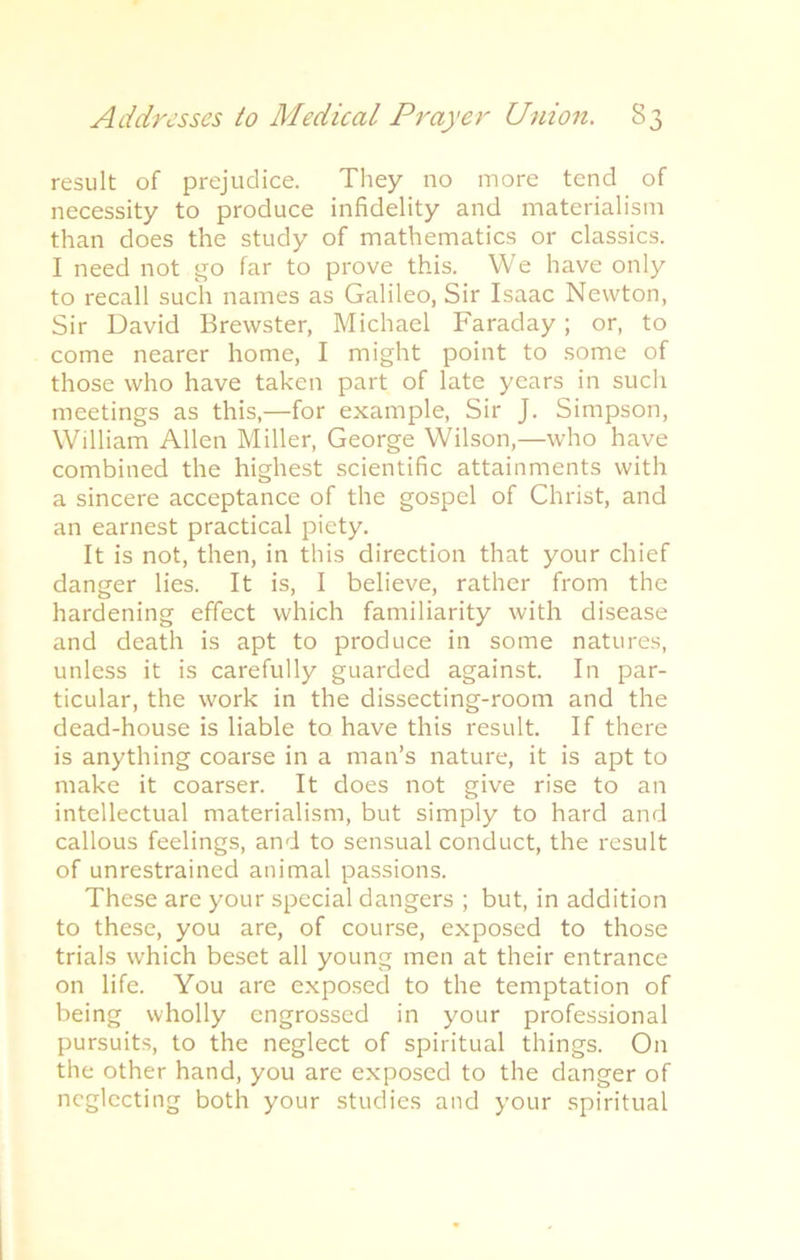 result of prejudice. They no more tend of necessity to produce infidelity and materialism than does the study of mathematics or classics. I need not go far to prove this. We have only to recall such names as Galileo, Sir Isaac Newton, Sir David Brewster, Michael Faraday ; or, to come nearer home, I might point to some of those who have taken part of late years in such meetings as this,—for example, Sir J. Simpson, William Allen Miller, George Wilson,—who have combined the highest scientific attainments with a sincere acceptance of the gospel of Christ, and an earnest practical piety. It is not, then, in this direction that your chief danger lies. It is, I believe, rather from the hardening effect which familiarity with disease and death is apt to produce in some natures, unless it is carefully guarded against. In par- ticular, the work in the dissecting-room and the dead-house is liable to have this result. If there is anything coarse in a man’s nature, it is apt to make it coarser. It does not give rise to an intellectual materialism, but simply to hard and callous feelings, and to sensual conduct, the result of unrestrained animal passions. These are your special dangers ; but, in addition to these, you are, of course, exposed to those trials which beset all young men at their entrance on life. You are exposed to the temptation of being wholly engrossed in your professional pursuits, to the neglect of spiritual things. On the other hand, you are exposed to the danger of neglecting both your studies and your spiritual