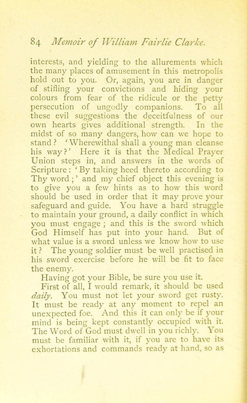 interests, and yielding to the allurements which the many places of amusement in this metropolis hold out to you. Or, again, you are in danger of stifling your convictions and hiding your colours from fear of the ridicule or the petty persecution of ungodly companions. To all these evil suggestions the deceitfulness of our own hearts gives additional strength. In the midst of so many dangers, how can we hope to stand ? ‘ Wherewithal shall a young man cleanse his way?’ Here it is that the Medical Prayer Union steps in, and answers in the words of Scripture : ‘ By taking heed thereto according to Thy word ; ’ and my chief object this evening is to give you a few hints as to how this word should be used in order that it may prove your safeguard and guide. You have a hard struggle to maintain your ground, a daily conflict in which you must engage ; and this is the sword which God Himself has put into your hand. But of what value is a sword unless we know how to use it ? The young soldier must be well practised in his sword exercise before he will be fit to face the enemy. Having got your Bible, be sure you use it. First of all, I would remark, it should be used daily. You must not let your sword get rusty. It must be read)7 at any moment to repel an unexpected foe. And this it can only be if your mind is being kept constantly occupied with it. The Word of God must dwell in you richly. You must be familiar with it, if you are to have its exhortations and commands ready at hand, so as