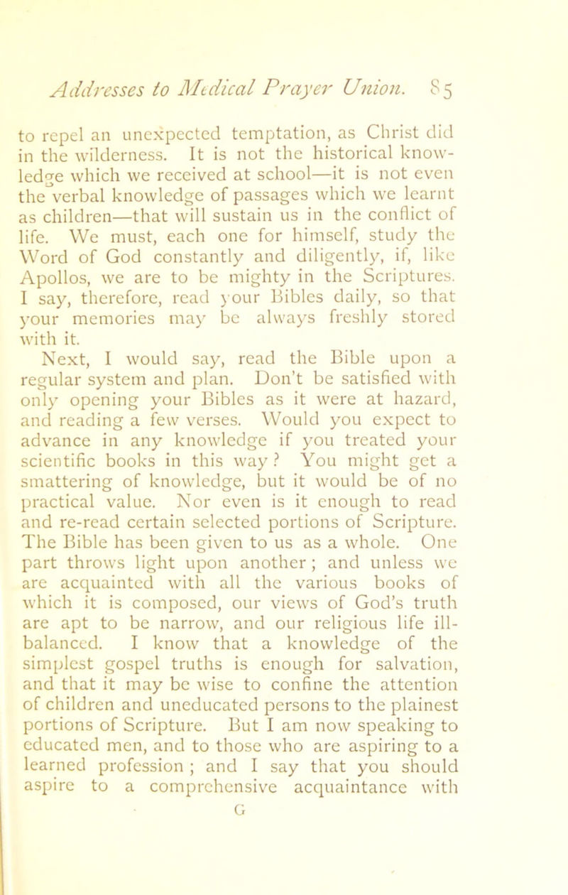 to repel an unexpected temptation, as Christ did in the wilderness. It is not the historical know- ledge which we received at school—it is not even the^verbal knowledge of passages which we learnt as children—that will sustain us in the conflict of life. We must, each one for himself, study the Word of God constantly and diligently^-, if, like Apollos, we are to be mighty in the Scriptures. I say, therefore, read your Bibles daily, so that your memories may be always freshly stored with it. Next, I would say, read the Bible upon a regular system and plan. Don’t be satisfied with only opening your Bibles as it were at hazard, and reading a few verses. Would you expect to advance in any knowledge if you treated your scientific books in this way? You might get a smattering of knowledge, but it would be of no practical value. Nor even is it enough to read and re-read certain selected portions of Scripture. The Bible has been given to us as a whole. One part throws light upon another; and unless we are acquainted with all the various books of which it is composed, our views of God’s truth are apt to be narrow, and our religious life ill- balanccd. I know that a knowledge of the simplest gospel truths is enough for salvation, and that it may be wise to confine the attention of children and uneducated persons to the plainest portions of Scripture. But I am now speaking to educated men, and to those who are aspiring to a learned profession ; and I say that you should aspire to a comprehensive acquaintance with