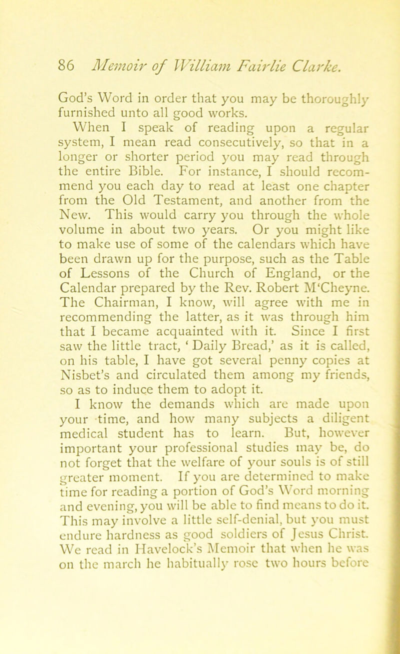 God’s Word in order that you may be thoroughly furnished unto all good works. When I speak of reading upon a regular system, I mean read consecutively, so that in a longer or shorter period you may read through the entire Bible. For instance, I should recom- mend you each day to read at least one chapter from the Old Testament, and another from the New. This would carry you through the whole volume in about two years. Or you might like to make use of some of the calendars which have been drawn up for the purpose, such as the Table of Lessons of the Church of England, or the Calendar prepared by the Rev. Robert M'Cheyne. The Chairman, I know, will agree with me in recommending the latter, as it was through him that I became acquainted with it. Since I first saw the little tract, ‘ Daily Bread,’ as it is called, on his table, I have got several penny copies at Nisbet’s and circulated them among my friends, so as to induce them to adopt it. I know the demands which are made upon your time, and how many subjects a diligent medical student has to learn. But, however important your professional studies may be, do not forget that the welfare of your souls is of still greater moment. If you are determined to make time for reading a portion of God’s Word morning and evening, you will be able to find means to do it. This may involve a little self-denial, but you must endure hardness as good soldiers of Jesus Christ. We read in Havelock’s Memoir that when he was on the march he habitually rose two hours before