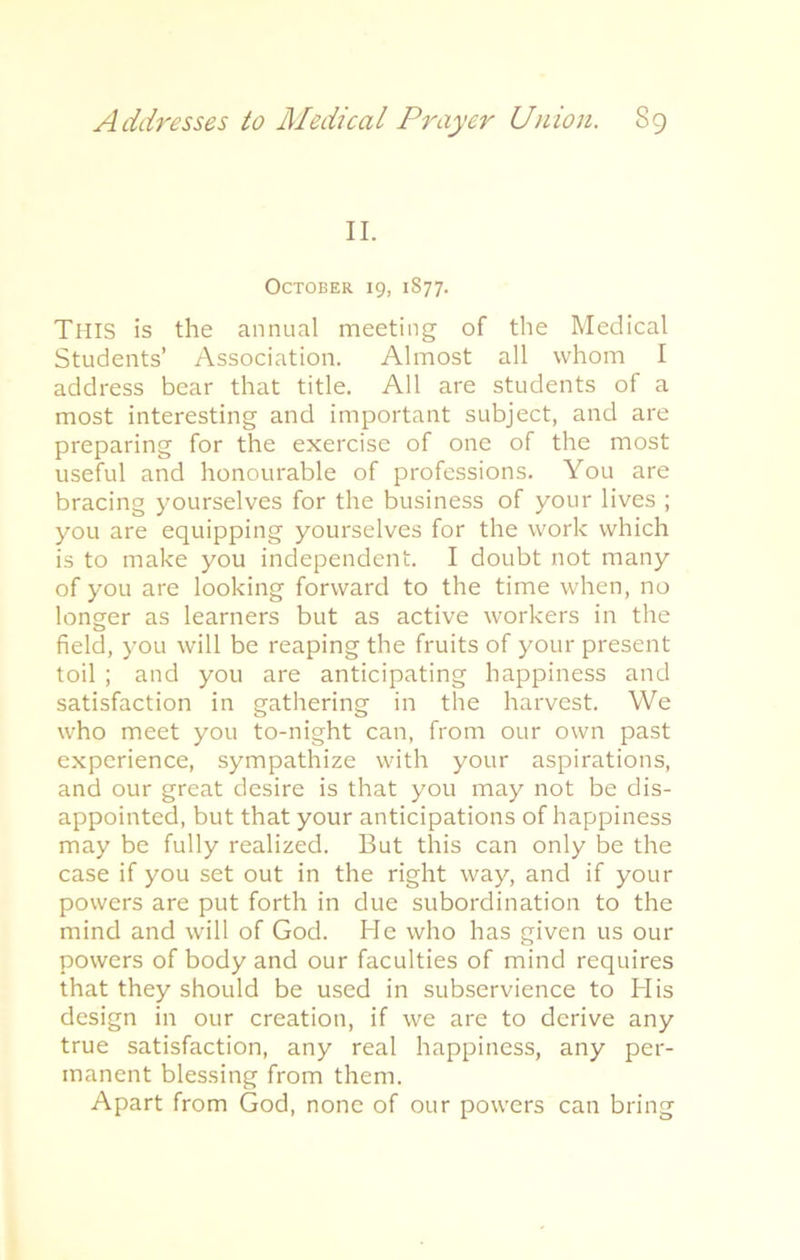 II. October 19, 1877. THIS is the annual meeting of the Medical Students’ Association. Almost all whom I address bear that title. All are students of a most interesting and important subject, and are preparing for the exercise of one of the most useful and honourable of professions. You are bracing yourselves for the business of your lives ; you are equipping yourselves for the work which is to make you independent. I doubt not many of you are looking forward to the time when, no longer as learners but as active workers in the field, you will be reaping the fruits of your present toil ; and you are anticipating happiness and satisfaction in gathering in the harvest. We who meet you to-night can, from our own past experience, sympathize with your aspirations, and our great desire is that you may not be dis- appointed, but that your anticipations of happiness may be fully realized. But this can only be the case if you set out in the right way, and if your powers are put forth in due subordination to the mind and will of God. He who has given us our powers of body and our faculties of mind requires that they should be used in subservience to His design in our creation, if we are to derive any true satisfaction, any real happiness, any per- manent blessing from them. Apart from God, none of our powers can bring