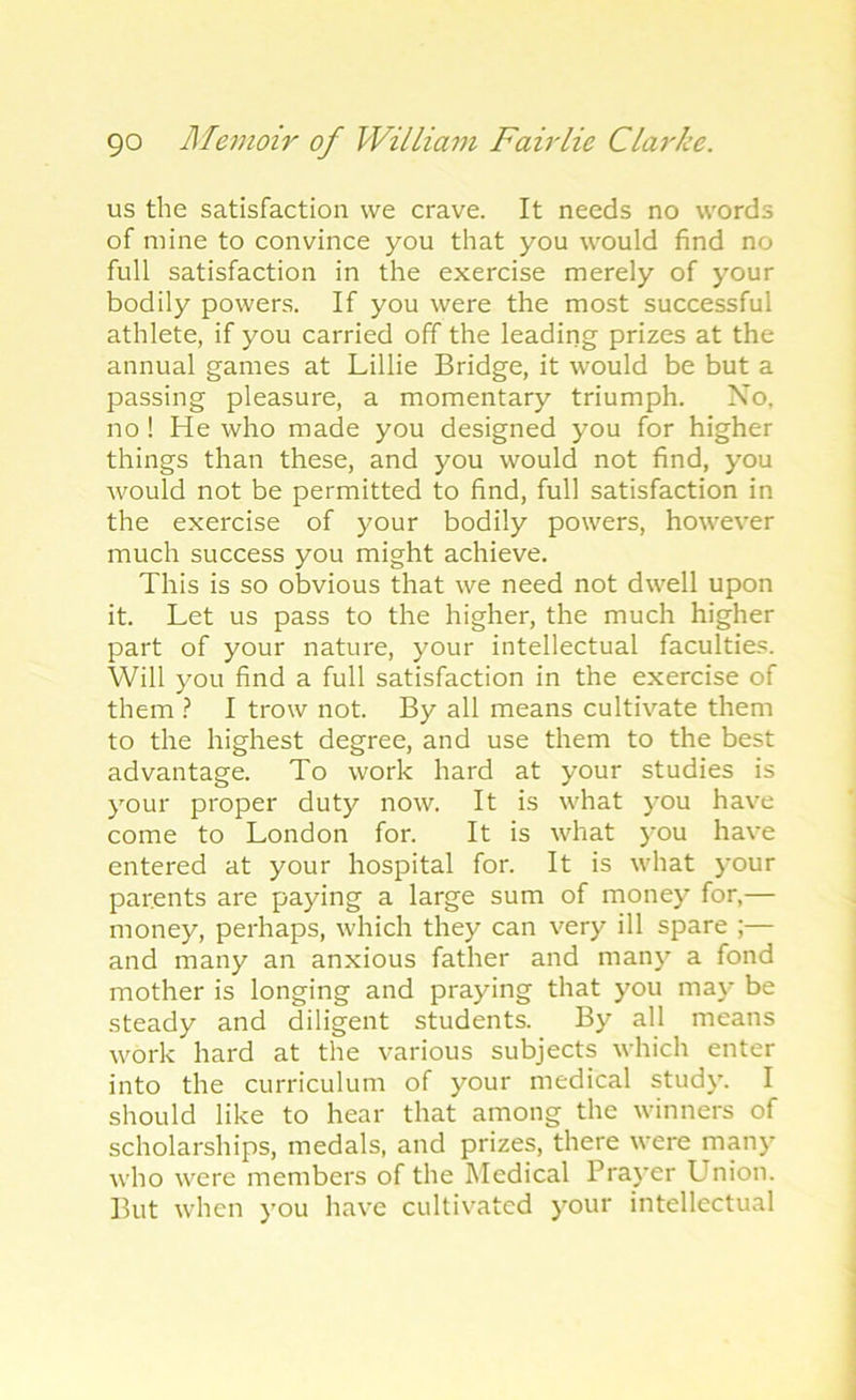 us the satisfaction we crave. It needs no words of mine to convince you that you would find no full satisfaction in the exercise merely of your bodily powers. If you were the most successful athlete, if you carried off the leading prizes at the annual games at Lillie Bridge, it would be but a passing pleasure, a momentary triumph. No. no! He who made you designed you for higher things than these, and you would not find, you would not be permitted to find, full satisfaction in the exercise of your bodily powers, however much success you might achieve. This is so obvious that we need not dwell upon it. Let us pass to the higher, the much higher part of your nature, your intellectual faculties. Will you find a full satisfaction in the exercise of them ? I trow not. By all means cultivate them to the highest degree, and use them to the best advantage. To work hard at your studies is your proper duty now. It is what you have come to London for. It is what you have entered at your hospital for. It is what your parents are paying a large sum of money for,— money, perhaps, which they can very ill spare ;— and many an anxious father and many a fond mother is longing and praying that you may be steady and diligent students. By all means work hard at the various subjects which enter into the curriculum of your medical study. I should like to hear that among the winners of scholarships, medals, and prizes, there were many who were members of the Medical Prayer Union. But when you have cultivated your intellectual