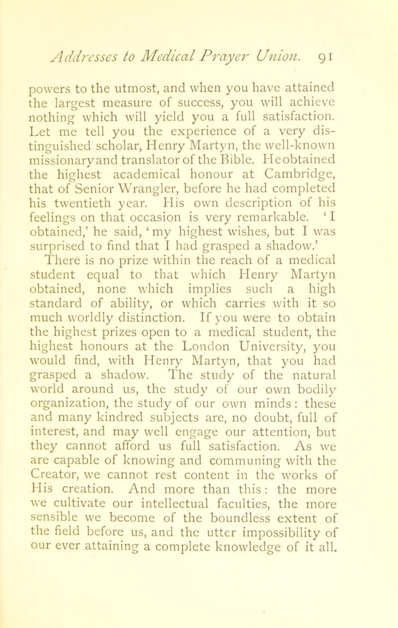 powers to the utmost, and when you have attained the largest measure of success, you will achieve nothing which will yield you a full satisfaction. Let me tell you the experience of a very dis- tinguished scholar, Henry Martyn, the well-known missionary and translator of the Bible. Heobtained the highest academical honour at Cambridge, that of Senior Wrangler, before he had completed his twentieth year. His own description of his feelings on that occasion is very remarkable. ‘ I obtained,’ he said, ‘ my highest wishes, but I was surprised to find that I had grasped a shadow.’ There is no prize within the reach of a medical student equal to that which Henry Martyn obtained, none which implies such a high standard of ability, or which carries with it so much worldly distinction. If you were to obtain the highest prizes open to a medical student, the highest honours at the London University, you would find, with Henry Martyn, that you had grasped a shadow. The study of the natural world around us, the study of our own bodily organization, the study of our own minds: these and many kindred subjects are, no doubt, full of interest, and may well engage our attention, but they cannot afford us full satisfaction. As we are capable of knowing and communing with the Creator, we cannot rest content in the works of His creation. And more than this: the more we cultivate our intellectual faculties, the more sensible we become of the boundless extent of the field before us, and the utter impossibility of our ever attaining a complete knowledge of it all.