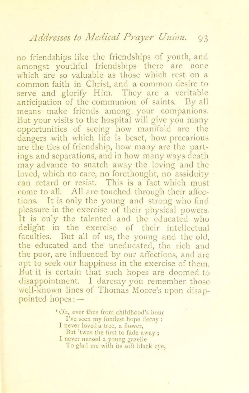 no friendships like the friendships of youth, and amongst youthful friendships there are none which are so valuable as those which rest on a common faith in Christ, and a common desire to serve and glorify Him. They are a veritable anticipation of the communion of saints. By all means make friends among your companions. But your visits to the hospital will give you many opportunities of seeing how manifold are the dangers with which life is beset, how precarious are the ties of friendship, how many are the part- ings and separations, and in how many ways death may advance to snatch away the loving and the loved, which no care, no forethought, no assiduity can retard or resist. This is a fact which must come to all. All are touched through their affec- tions. It is only the young and strong who find pleasure in the exercise of their physical powers. It is only the talented and the educated who delight in the exercise of their intellectual faculties. But all of us, the young and the old, the educated and the uneducated, the rich and the poor, are influenced by our affections, and are apt to seek our happiness in the exercise of them. But it is certain that such hopes are doomed to disappointment. I daresay you remember those well-known lines of Thomas Moore’s upon disap- pointed hopes: — ‘ Oh, ever thus from childhood’s hour I’ve seen my fondest hope decay : I never loved a tree, a flower, But ’twas the first to fade away ; I never nursed a young gazelle To glad me with its soft black eye,