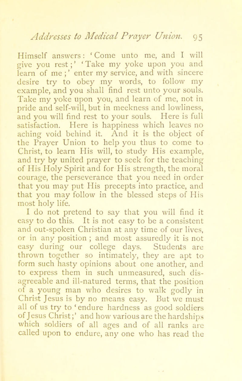Himself answers: ‘Come unto me, and I will give you rest;’ ‘Take my yoke upon you and learn of me ; ’ enter my service, and with sincere desire try to obey my words, to follow my example, and you shall find rest unto your souls. Take my yoke upon you, and learn of me, not in pride and self-will, but in meekness and lowliness, and you will find rest to your souls. Here is full satisfaction. Here is happiness which leaves no aching void behind it. And it is the object of the Prayer Union to help you thus to come to Christ, to learn His will, to study His example, and try by united prayer to seek for the teaching of His Holy Spirit and for His strength, the moral courage, the perseverance that you need in order that you may put His precepts into practice, and that you may follow in the blessed steps of His most holy life. I do not pretend to say that you will find it easy to do this. It is not easy to be a consistent and out-spoken Christian at any time of our lives, or in any position ; and most assuredly it is not easy during our college days. Students are thrown together so intimately, they are apt to form such hasty opinions about one another, and to express them in such unmeasured, such dis- agreeable and ill-natured terms, that the position of a young man who desires to walk godly in Christ Jesus is by no means easy. But we must all of us try to ‘endure hardness as good soldiers of Jesus Christ;’ and how various are the hardships which soldiers of all ages and of all ranks are called upon to endure, any one who has read the