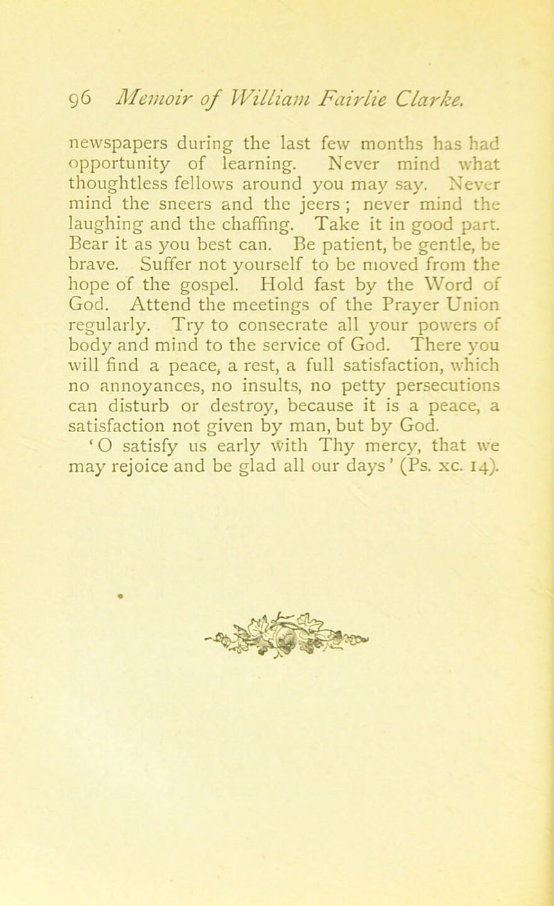 newspapers during the last few months has had opportunity of learning. Never mind what thoughtless fellows around you may say. Never mind the sneers and the jeers ; never mind the laughing and the chaffing. Take it in good part. Bear it as you best can. Be patient, be gentle, be brave. Suffer not yourself to be moved from the hope of the gospel. Hold fast by the Word of God. Attend the meetings of the Prayer Union regularly. Try to consecrate all your powers of bod)'' and mind to the service of God. There you will find a peace, a rest, a full satisfaction, which no annoyances, no insults, no petty persecutions can disturb or destroy, because it is a peace, a satisfaction not given by man, but by God. ‘ O satisfy us early With Thy mercy, that we may rejoice and be glad all our days ’ (Ps. xc. 14).