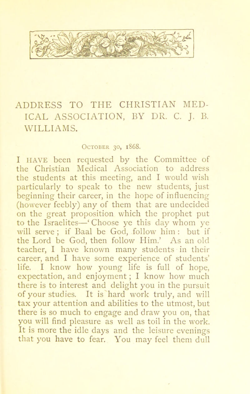 ADDRESS TO THE CHRISTIAN MED- ICAL ASSOCIATION, BY DR. C. J. B. WILLIAMS. October 30, 1868. I HAVE been requested by the Committee of the Christian Medical Association to address the students at this meeting, and I would wish particularly to speak to the new students, just beginning their career, in the hope of influencing (however feebly) any of them that are undecided on the great proposition which the prophet put to the Israelites—1 Choose ye this day whom ye will serve ; if Baal be God, follow him : but if the Lord be God, then follow Him.’ As an old teacher, I have known many students in their career, and I have some experience of students’ life. I know how young life is full of hope, expectation, and enjoyment; I know how much there is to interest and delight you in the pursuit of your studies. It is hard work truly, and will tax your attention and abilities to the utmost, but there is so much to engage and draw you on, that you will find pleasure as well as toil in the work. It is more the idle days and the leisure evenings that you have to fear. You may feel them dull