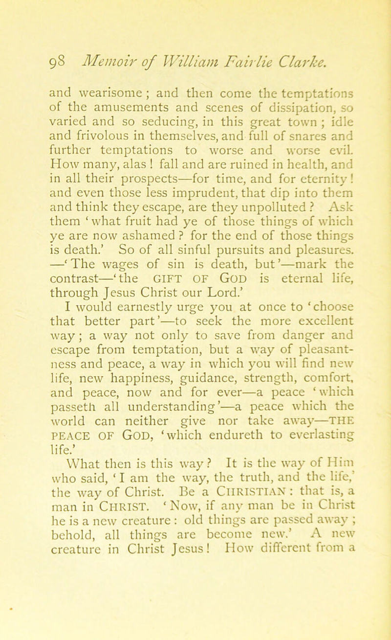 and wearisome ; and then come the temptations of the amusements and scenes of dissipation, so varied and so seducing’, in this great town ; idle and frivolous in themselves, and full of snares and further temptations to worse and worse evil. How many, alas 1 fall and are ruined in health, and in all their prospects—for time, and for eternity! and even those less imprudent, that dip into them and think they escape, are they unpolluted ? Ask them ‘what fruit had ye of those things of which ye are now ashamed ? for the end of those things is death.’ So of all sinful pursuits and pleasures. —‘ The wages of sin is death, but ’—mark the contrast—‘ the GIFT OF God is eternal life, through Jesus Christ our Lord.’ I would earnestly urge you at once to ‘choose that better part’—to seek the more excellent way; a way not only to save from danger and escape from temptation, but a way of pleasant- ness and peace, a way in which you will find new life, new happiness, guidance, strength, comfort, and peace, now and for ever—a peace ‘ which passeth all understanding’—a peace which the world can neither give nor take away—THE peace OF God, ‘which endureth to everlasting life.’ What then is this way? It is the way of Him who said, ‘ I am the way, the truth, and the life,’ the way of Christ. Be a CHRISTIAN: that is, a man in Cl-IRIST. ‘Now, if any man be in Christ he is a new creature : old things are passed away ; behold, all things are become new.’ A new creature in Christ Jesus! How different from a