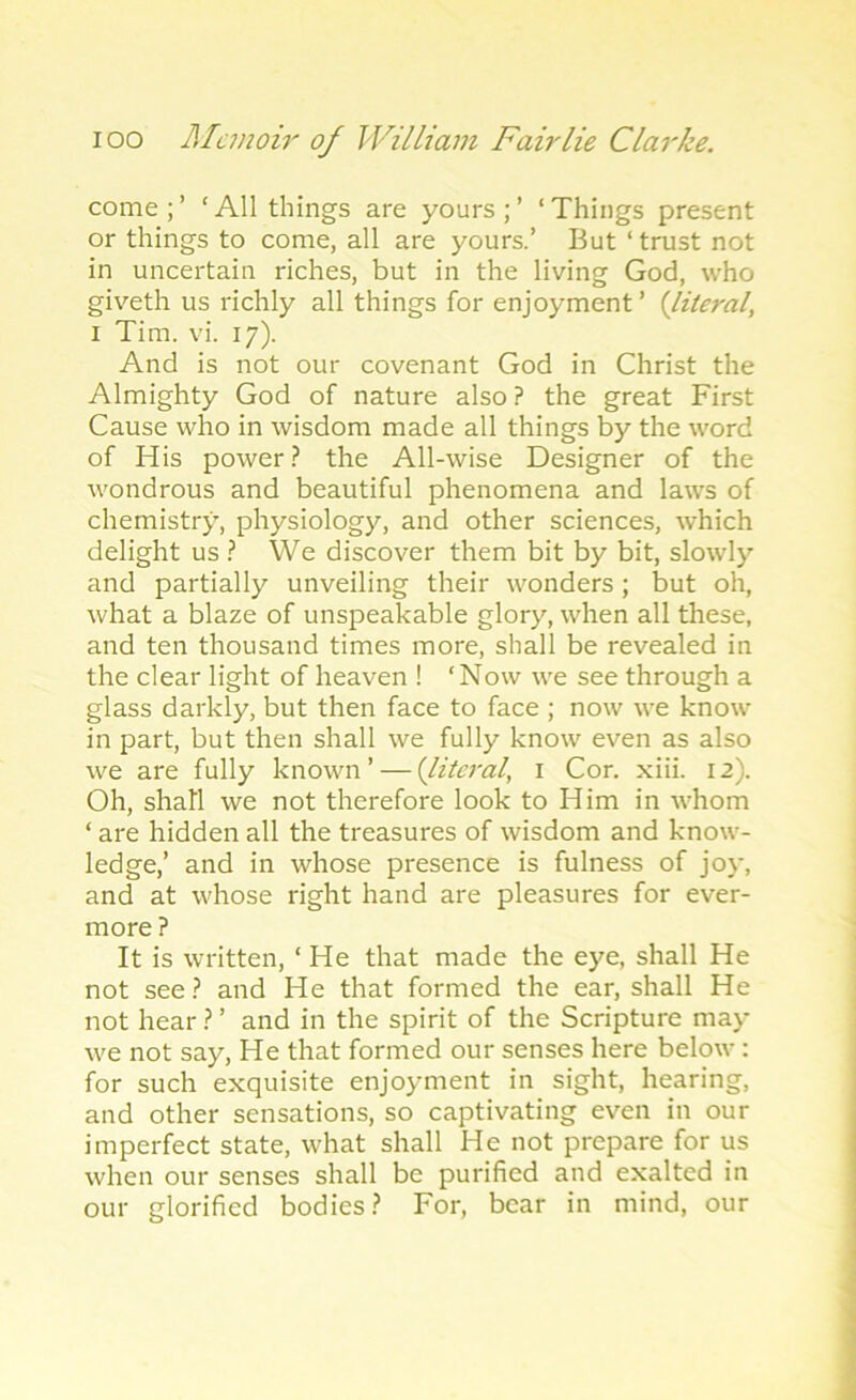 come;’ ‘All things are yours;’ ‘Things present or things to come, all are yours.’ But ‘ trust not in uncertain riches, but in the living God, who giveth us richly all things for enjoyment’ {literal, i Tim. vi. 17). And is not our covenant God in Christ the Almighty God of nature also ? the great First Cause who in wisdom made all things by the word of His power? the All-wise Designer of the wondrous and beautiful phenomena and laws of chemistry, physiology, and other sciences, which delight us ? We discover them bit by bit, slowly and partially unveiling their wonders; but oh, what a blaze of unspeakable glory, when all these, and ten thousand times more, shall be revealed in the clear light of heaven ! ‘Now we see through a glass darkly, but then face to face ; now we know in part, but then shall we fully know even as also we are fully known’ — {literal, 1 Cor. xiii. 12). Oh, shall we not therefore look to Him in whom ‘ are hidden all the treasures of wisdom and know- ledge,’ and in whose presence is fulness of joy, and at whose right hand are pleasures for ever- more ? It is written, ‘ He that made the eye, shall He not see? and He that formed the ear, shall He not hear ? ’ and in the spirit of the Scripture may we not say, He that formed our senses here below: for such exquisite enjoyment in sight, hearing, and other sensations, so captivating even in our imperfect state, what shall He not prepare for us when our senses shall be purified and exalted in our glorified bodies? For, bear in mind, our