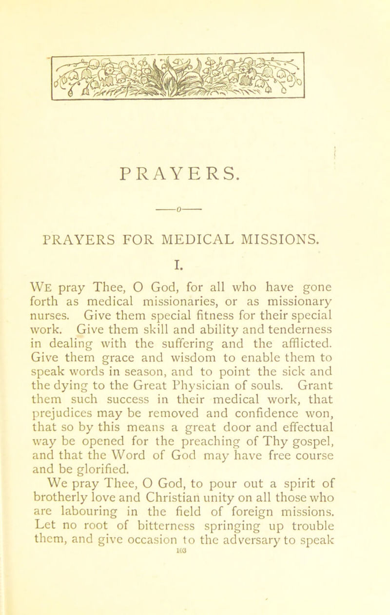 PRAYERS FOR MEDICAL MISSIONS. I. We pray Thee, O God, for all who have gone forth as medical missionaries, or as missionary nurses. Give them special fitness for their special work. Give them skill and ability and tenderness in dealing with the suffering and the afflicted. Give them grace and wisdom to enable them to speak words in season, and to point the sick and the dying to the Great Physician of souls. Grant them such success in their medical work, that prejudices may be removed and confidence won, that so by this means a great door and effectual way be opened for the preaching of Thy gospel, and that the Word of God may have free course and be glorified. We pray Thee, O God, to pour out a spirit of brotherly love and Christian unity on all those who are labouring in the field of foreign missions. Let no root of bitterness springing up trouble them, and give occasion to the adversary to speak