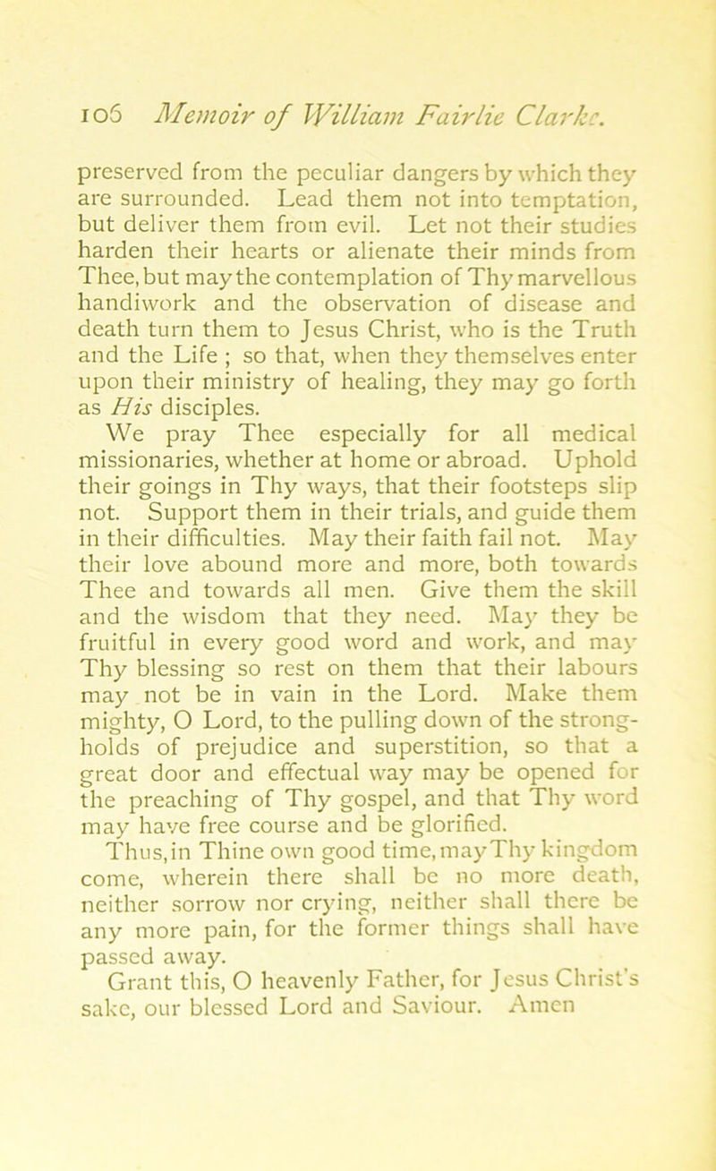 preserved from the peculiar dangers by which they are surrounded. Lead them not into temptation, but deliver them from evil. Let not their studies harden their hearts or alienate their minds from Thee, but may the contemplation of Thy marvellous handiwork and the observation of disease and death turn them to Jesus Christ, who is the Truth and the Life ; so that, when they themselves enter upon their ministry of healing, they may go forth as His disciples. We pray Thee especially for all medical missionaries, whether at home or abroad. Uphold their goings in Thy ways, that their footsteps slip not. Support them in their trials, and guide them in their difficulties. May their faith fail not. May their love abound more and more, both towards Thee and towards all men. Give them the skill and the wisdom that they need. May they be fruitful in every good word and work, and may Thy blessing so rest on them that their labours may not be in vain in the Lord. Make them mighty, O Lord, to the pulling down of the strong- holds of prejudice and superstition, so that a great door and effectual way may be opened for the preaching of Thy gospel, and that Thy word may have free course and be glorified. Thus,in Thine own good time,may Thy kingdom come, wherein there shall be no more death, neither sorrow nor crying, neither shall there be any more pain, for the former things shall have passed away. Grant this, O heavenly Father, for Jesus Christ’s sake, our blessed Lord and Saviour. Amen