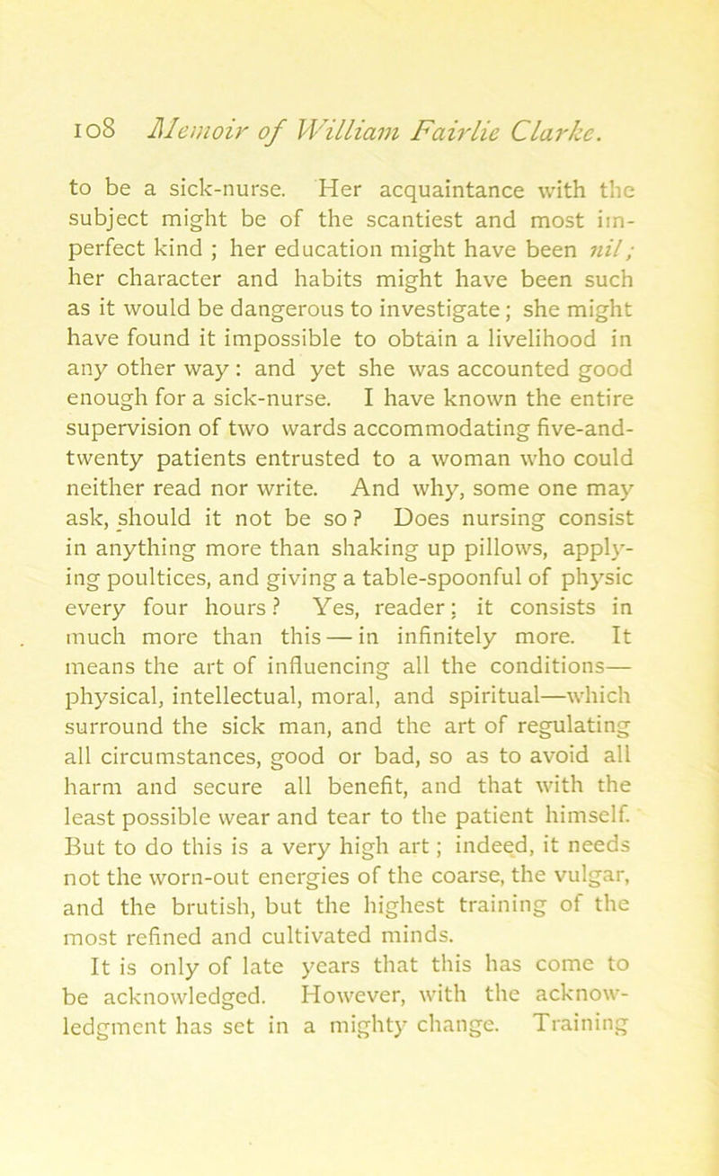 to be a sick-nurse. Her acquaintance with the subject might be of the scantiest and most im- perfect kind ; her education might have been nil; her character and habits might have been such as it would be dangerous to investigate ; she might have found it impossible to obtain a livelihood in any other way : and yet she was accounted good enough for a sick-nurse. I have known the entire supervision of two wards accommodating five-and- twenty patients entrusted to a woman who could neither read nor write. And why, some one may ask, should it not be so ? Does nursing consist in anything more than shaking up pillows, apply- ing poultices, and giving a table-spoonful of physic every four hours? Yes, reader: it consists in much more than this — in infinitely more. It means the art of influencing all the conditions— physical, intellectual, moral, and spiritual—which surround the sick man, and the art of regulating all circumstances, good or bad, so as to avoid all harm and secure all benefit, and that with the least possible wear and tear to the patient himself. But to do this is a very high art; indeed, it needs not the worn-out energies of the coarse, the vulgar, and the brutish, but the highest training of the most refined and cultivated minds. It is only of late years that this has come to be acknowledged. However, with the acknow- ledgment has set in a mighty change. Training