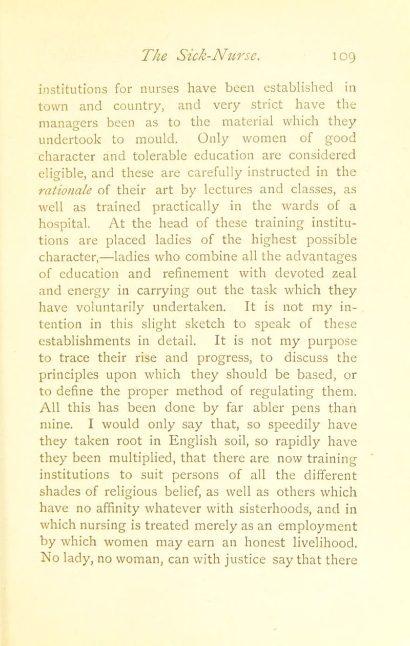 institutions for nurses have been established in town and country, and very strict have the managers been as to the material which they undertook to mould. Only women of good character and tolerable education are considered eligible, and these are carefully instructed in the rationale of their art by lectures and classes, as well as trained practically in the wards of a hospital. At the head of these training institu- tions are placed ladies of the highest possible character,—ladies who combine all the advantages of education and refinement with devoted zeal and energy in carrying out the task which they have voluntarily undertaken. It is not my in- tention in this slight sketch to speak of these establishments in detail. It is not my purpose to trace their rise and progress, to discuss the principles upon which they should be based, or to define the proper method of regulating them. All this has been done by far abler pens than mine. I would only say that, so speedily have they taken root in English soil, so rapidly have they been multiplied, that there are now training institutions to suit persons of all the different shades of religious belief, as well as others which have no affinity whatever with sisterhoods, and in which nursing is treated merely as an employment by which women may earn an honest livelihood. No lady, no woman, can with justice say that there