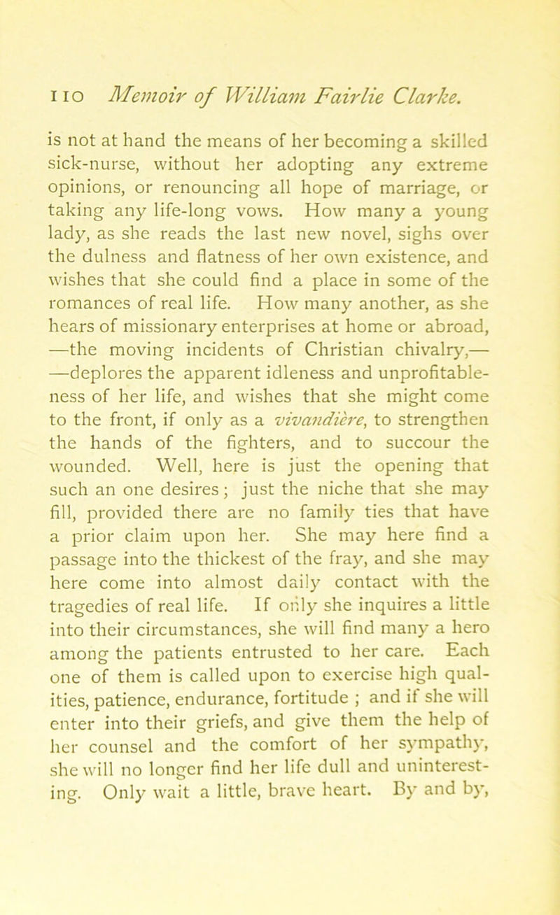 is not at hand the means of her becoming a skilled sick-nurse, without her adopting any extreme opinions, or renouncing all hope of marriage, or taking any life-long vows. How many a young lady, as she reads the last new novel, sighs over the dulness and flatness of her own existence, and wishes that she could find a place in some of the romances of real life. How many another, as she hears of missionary enterprises at home or abroad, —the moving incidents of Christian chivalry,— —deplores the apparent idleness and unprofitable- ness of her life, and wishes that she might come to the front, if only as a vivandiere, to strengthen the hands of the fighters, and to succour the wounded. Well, here is just the opening that such an one desires; just the niche that she may fill, provided there are no family ties that have a prior claim upon her. She may here find a passage into the thickest of the fray, and she may here come into almost daily contact with the tragedies of real life. If only she inquires a little into their circumstances, she will find many a hero among the patients entrusted to her care. Each one of them is called upon to exercise high qual- ities, patience, endurance, fortitude ; and if she will enter into their griefs, and give them the help of her counsel and the comfort of her sympathy, she will no longer find her life dull and uninterest- ing. Only wait a little, brave heart. By and by,