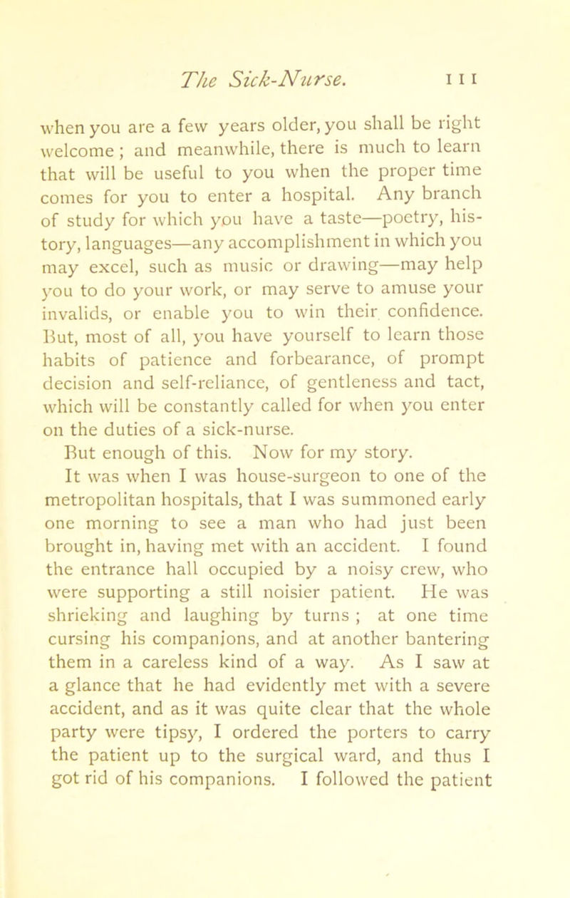 when you are a few years older, you shall be right welcome ; and meanwhile, there is much to learn that will be useful to you when the proper time comes for you to enter a hospital. Any branch of study for which you have a taste—poetry, his- tory, languages—any accomplishment in which you may excel, such as music or drawing—may help you to do your work, or may serve to amuse your invalids, or enable you to win their confidence. But, most of all, you have yourself to learn those habits of patience and forbearance, of prompt decision and self-reliance, of gentleness and tact, which will be constantly called for when you enter on the duties of a sick-nurse. But enough of this. Now for my story. It was when I was house-surgeon to one of the metropolitan hospitals, that I was summoned early one morning to see a man who had just been brought in, having met with an accident. I found the entrance hall occupied by a noisy crew, who were supporting a still noisier patient. He was shrieking and laughing by turns ; at one time cursing his companions, and at another bantering them in a careless kind of a way. As I saw at a glance that he had evidently met with a severe accident, and as it was quite clear that the whole party were tipsy, I ordered the porters to carry the patient up to the surgical ward, and thus I got rid of his companions. I followed the patient