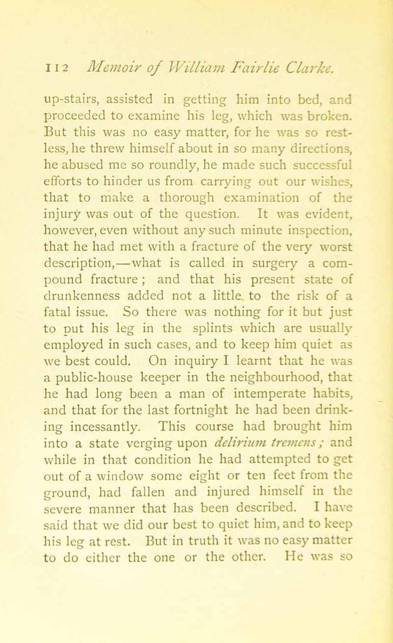 up-stairs, assisted in getting him into bed, and proceeded to examine his leg, which was broken. But this was no easy matter, for he was so rest- less, he threw himself about in so many directions, he abused me so roundly, he made such successful efforts to hinder us from carrying out our wishes, that to make a thorough examination of the injury was out of the question. It was evident, however, even without any such minute inspection, that he had met with a fracture of the very worst description,—what is called in surgery a com- pound fracture; and that his present state of drunkenness added not a little, to the risk of a fatal issue. So there was nothing for it but just to put his leg in the splints which are usually employed in such cases, and to keep him quiet as we best could. On inquiry I learnt that he was a public-house keeper in the neighbourhood, that he had long been a man of intemperate habits, and that for the last fortnight he had been drink- ing incessantly. This course had brought him into a state verging upon delirium tremens; and while in that condition he had attempted to get out of a window some eight or ten feet from the ground, had fallen and injured himself in the severe manner that has been described. I have said that we did our best to quiet him, and to keep his leg at rest. But in truth it was no easy matter to do either the one or the other. He was so