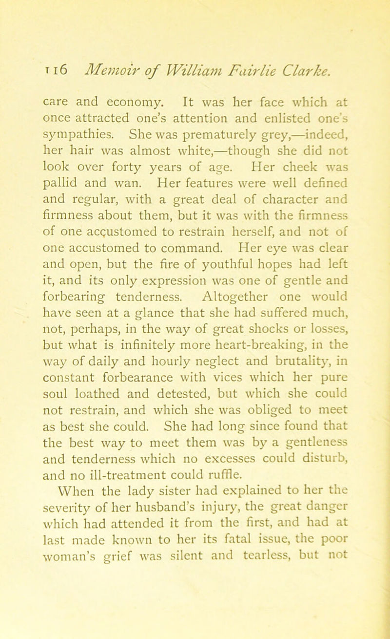 care and economy. It was her face which at once attracted one’s attention and enlisted one’s sympathies. She was prematurely grey,—indeed, her hair was almost white,—though she did not look over forty years of age. Her cheek was pallid and wan. Her features were well defined and regular, with a great deal of character and firmness about them, but it was with the firmness of one accustomed to restrain herself, and not of one accustomed to command. Her eye was clear and open, but the fire of youthful hopes had left it, and its only expression was one of gentle and forbearing tenderness. Altogether one would have seen at a glance that she had suffered much, not, perhaps, in the way of great shocks or losses, but what is infinitely more heart-breaking, in the way of daily and hourly neglect and brutality, in constant forbearance with vices which her pure soul loathed and detested, but which she could not restrain, and which she was obliged to meet as best she could. She had long since found that the best way to meet them was by a gentleness and tenderness which no excesses could disturb, and no ill-treatment could ruffle. When the lady sister had explained to her the severity of her husband’s injury, the great danger which had attended it from the first, and had at last made known to her its fatal issue, the poor woman’s grief was silent and tearless, but not