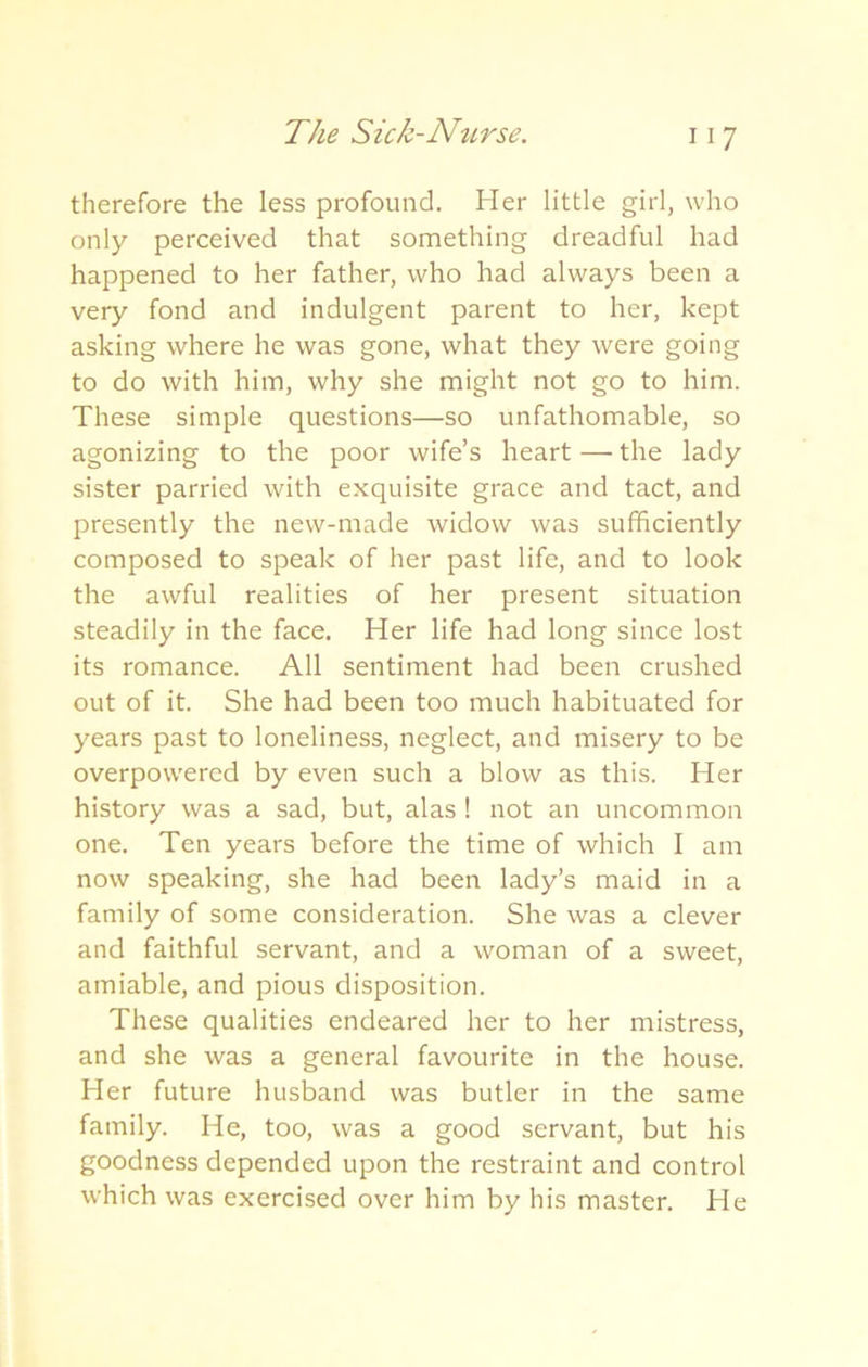 therefore the less profound. Her little girl, who only perceived that something dreadful had happened to her father, who had always been a very fond and indulgent parent to her, kept asking where he was gone, what they were going to do with him, why she might not go to him. These simple questions—so unfathomable, so agonizing to the poor wife’s heart — the lady sister parried with exquisite grace and tact, and presently the new-made widow was sufficiently composed to speak of her past life, and to look the awful realities of her present situation steadily in the face. Her life had long since lost its romance. All sentiment had been crushed out of it. She had been too much habituated for years past to loneliness, neglect, and misery to be overpowered by even such a blow as this. Her history was a sad, but, alas ! not an uncommon one. Ten years before the time of which I am now speaking, she had been lady’s maid in a family of some consideration. She was a clever and faithful servant, and a woman of a sweet, amiable, and pious disposition. These qualities endeared her to her mistress, and she was a general favourite in the house. Her future husband was butler in the same family. He, too, was a good servant, but his goodness depended upon the restraint and control which was exercised over him by his master. He
