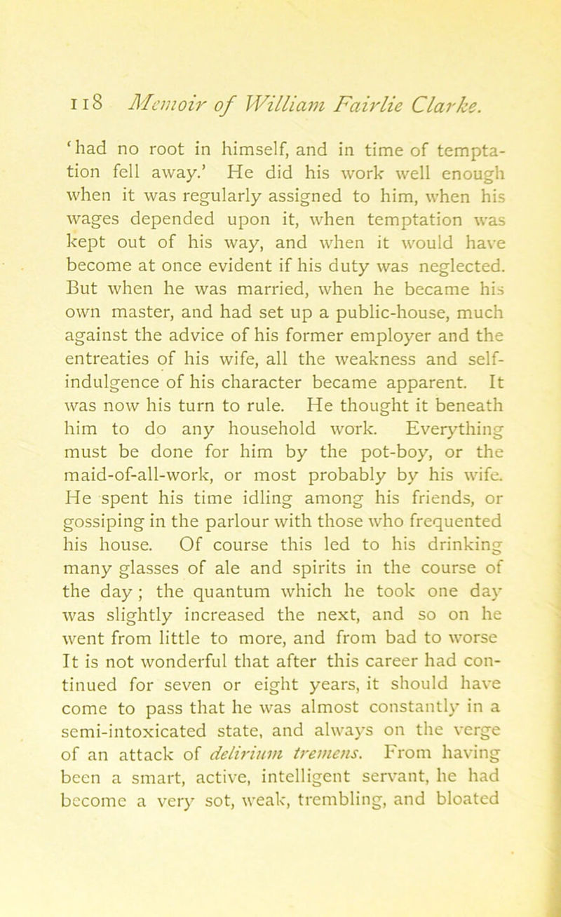 ‘had no root in himself, and in time of tempta- tion fell away.’ He did his work well enough when it was regularly assigned to him, when his wages depended upon it, when temptation was kept out of his way, and when it would have become at once evident if his duty was neglected. But when he was married, when he became his own master, and had set up a public-house, much against the advice of his former employer and the entreaties of his wife, all the weakness and self- indulgence of his character became apparent. It was now his turn to rule. He thought it beneath him to do any household work. Everything must be done for him by the pot-boy, or the maid-of-all-work, or most probably by his wife. He spent his time idling among his friends, or gossiping in the parlour with those who frequented his house. Of course this led to his drinking many glasses of ale and spirits in the course of the day ; the quantum which he took one day was slightly increased the next, and so on he went from little to more, and from bad to worse It is not wonderful that after this career had con- tinued for seven or eight years, it should have come to pass that he was almost constantly in a semi-intoxicated state, and always on the verge of an attack of delirium tremens. From having been a smart, active, intelligent sen-ant, he had become a very sot, weak, trembling, and bloated
